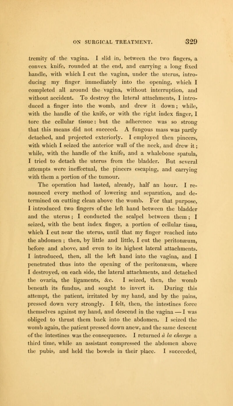 tremity of the vagina. I slid in, between the two fingers, a convex knife, rounded at the end, and carrying a long fixed handle, with which I cut the vagina, under the uterus, intro- ducing my finger immediately into the opening, which I completed all around the vagina, without interruption, and without accident. To destroy the lateral attachments, I intro- duced a finger into the womb, and drew it down; while, with the handle of the knife, or with the right index finger, I tore the cellular tissue: but the adherence was so strong that this means did not succeed. A fungous mass was partly detached, and projected exteriorly. I employed then pincers, with which I seized the anterior wall of the neck, and drew it; while, with the handle of the knife, and a whalebone spatula, I tried to detach the uterus from the bladder. But several attempts were ineffectual, the pincers escaping, and carrying with them a portion of the tumour. The operation had lasted, already, half an hour. I re- nounced every method of lowering and separation, and de- termined on cutting clean above the womb. For that purpose, I introduced two fingers of the left hand between the bladder and the uterus; I conducted the scalpel between them; I seized, with the bent index finger, a portion of cellular tissu, which I cut near the uterus, until that my finger reached into the abdomen ; then, by little and little, I cut the peritonaeum, before and above, and even to its highest lateral attachments. I introduced, then, all the left hand into the vagina, and I penetrated thus into the opening of the peritonaeum, where I destroyed, on each side, the lateral attachments, and detached the ovaria, the ligaments, &c. I seized, then, the womb beneath its fundus, and sought to invert it. During this attempt, the patient, irritated by my hand, and by the pains, pressed down very strongly. I felt, then, the intestines force themselves against my hand, and descend in the vagina — I was obliged to thrust them back into the abdomen. I seized the womb again, the patient pressed down anew, and the same descent of the intestines was the consequence. I returned a la charge a third time, while an assistant compressed the abdomen above the pubis, and held the bowels in their place. I succeeded,