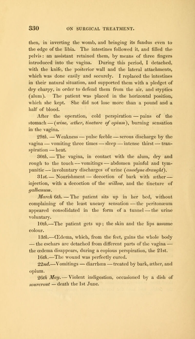 then, in inverting the womb, and bringing its fundus even to the edge of the libia. The intestines followed it, and filled the pelvis: an assistant retained them, by means of three fingers introduced into the vagina. During this period, I detached, with the knife, the posterior wall and the lateral attachments, which was done easily and securely. I replaced the intestines in their natural situation, and supported them with a pledget of dry charpy, in order to defend them from the air, and styptics (alum). The patient was placed in the horizontal position, which she kept. She did not lose more than a pound and a half of blood. After the operation, cold perspiration — pains of the stomach — (wine, cether, tincture of opium), burning sensation in the vagina. 29th. — Weakness — pulse feeble — serous discharge by the vagina — vomiting three times — sleep — intense thirst — tran- spiration — heat. 30th. — The vagina, in contact with the alum, dry and rough to the touch — vomitings — abdomen painful and tym- panitic— involuntary discharges of urine {anodyne draught). 31st.— Nourishment—decoction of bark with aether— injection, with a decoction of the willow, and the tincture of galbanum. March 6th. — The patient sits up in her bed, without complaining of the least uneasy sensation — the peritonaeum appeared consolidated in the form of a tunnel — the urine voluntary. 10^.—The patient gets up; the skin and the lips assume colour. 13th.—(Edema, which, from the feet, gains the whole body — the eschars are detached from different parts of the vagina — the oedema disappears, during a copious perspiration, the 21st. 16th.—The wound was perfectly cured. 22nd.—Vomitings — diarrhoea — treated by bark, aether, and opium. 26th May. — Violent indigestion, occasioned by a dish of sourcrout — death the 1st June.