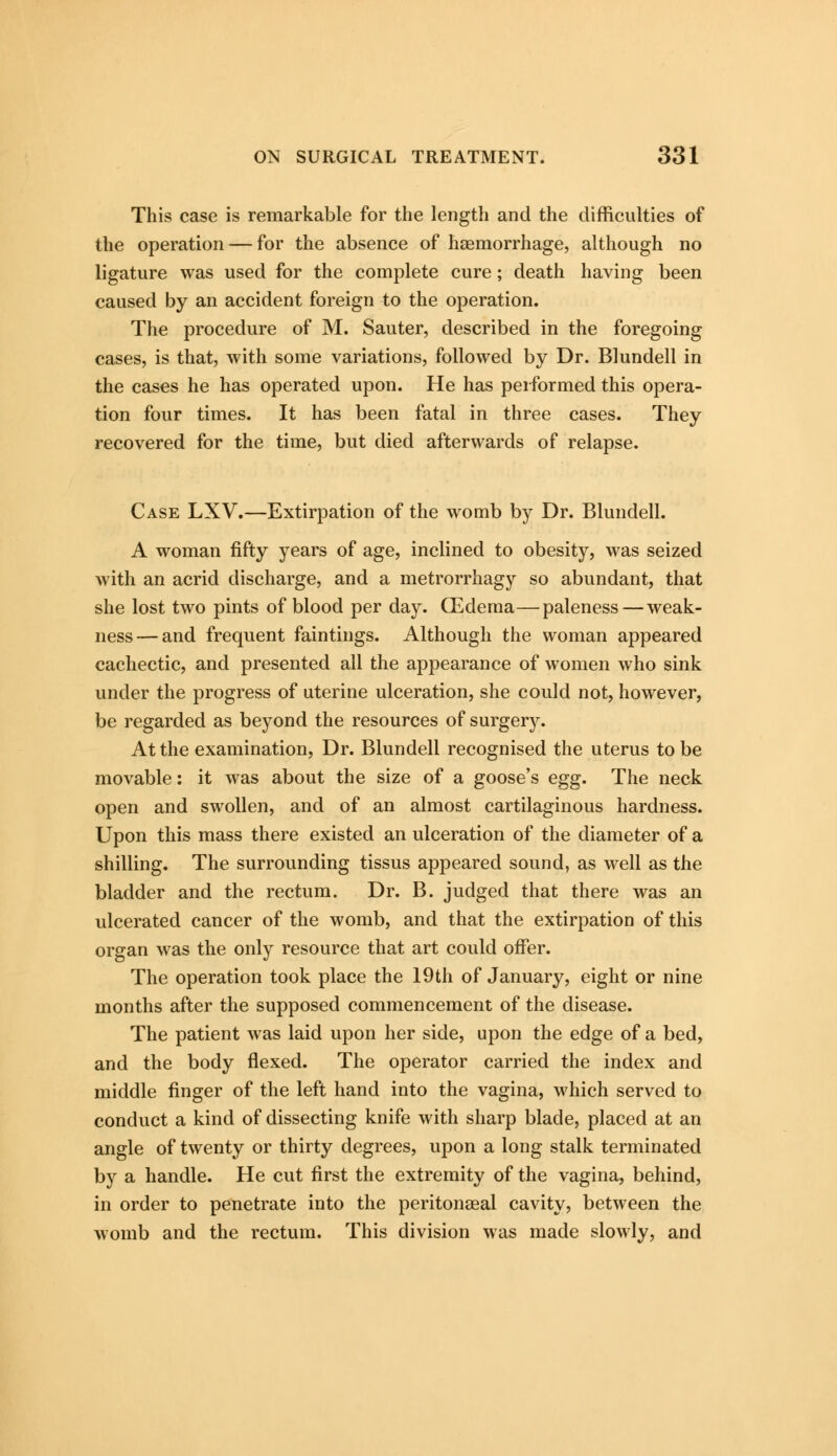 This case is remarkable for the length and the difficulties of the operation — for the absence of haemorrhage, although no ligature was used for the complete cure; death having been caused by an accident foreign to the operation. The procedure of M. Sauter, described in the foregoing cases, is that, with some variations, followed by Dr. Blundell in the cases he has operated upon. He has performed this opera- tion four times. It has been fatal in three cases. They recovered for the time, but died afterwards of relapse. Case LXV.—Extirpation of the womb by Dr. Blundell. A woman fifty years of age, inclined to obesity, was seized with an acrid discharge, and a metrorrhagy so abundant, that she lost two pints of blood per day. CEdema—paleness — weak- ness— and frequent faintings. Although the woman appeared cachectic, and presented all the appearance of women who sink under the progress of uterine ulceration, she could not, however, be regarded as beyond the resources of surgery. At the examination, Dr. Blundell recognised the uterus to be movable: it was about the size of a goose's egg. The neck open and swollen, and of an almost cartilaginous hardness. Upon this mass there existed an ulceration of the diameter of a shilling. The surrounding tissus appeared sound, as well as the bladder and the rectum. Dr. B. judged that there was an ulcerated cancer of the womb, and that the extirpation of this organ was the only resource that art could offer. The operation took place the 19th of January, eight or nine months after the supposed commencement of the disease. The patient was laid upon her side, upon the edge of a bed, and the body flexed. The operator carried the index and middle finger of the left hand into the vagina, which served to conduct a kind of dissecting knife with sharp blade, placed at an angle of twenty or thirty degrees, upon a long stalk terminated by a handle. He cut first the extremity of the vagina, behind, in order to penetrate into the peritonaeal cavity, between the womb and the rectum. This division was made slowly, and