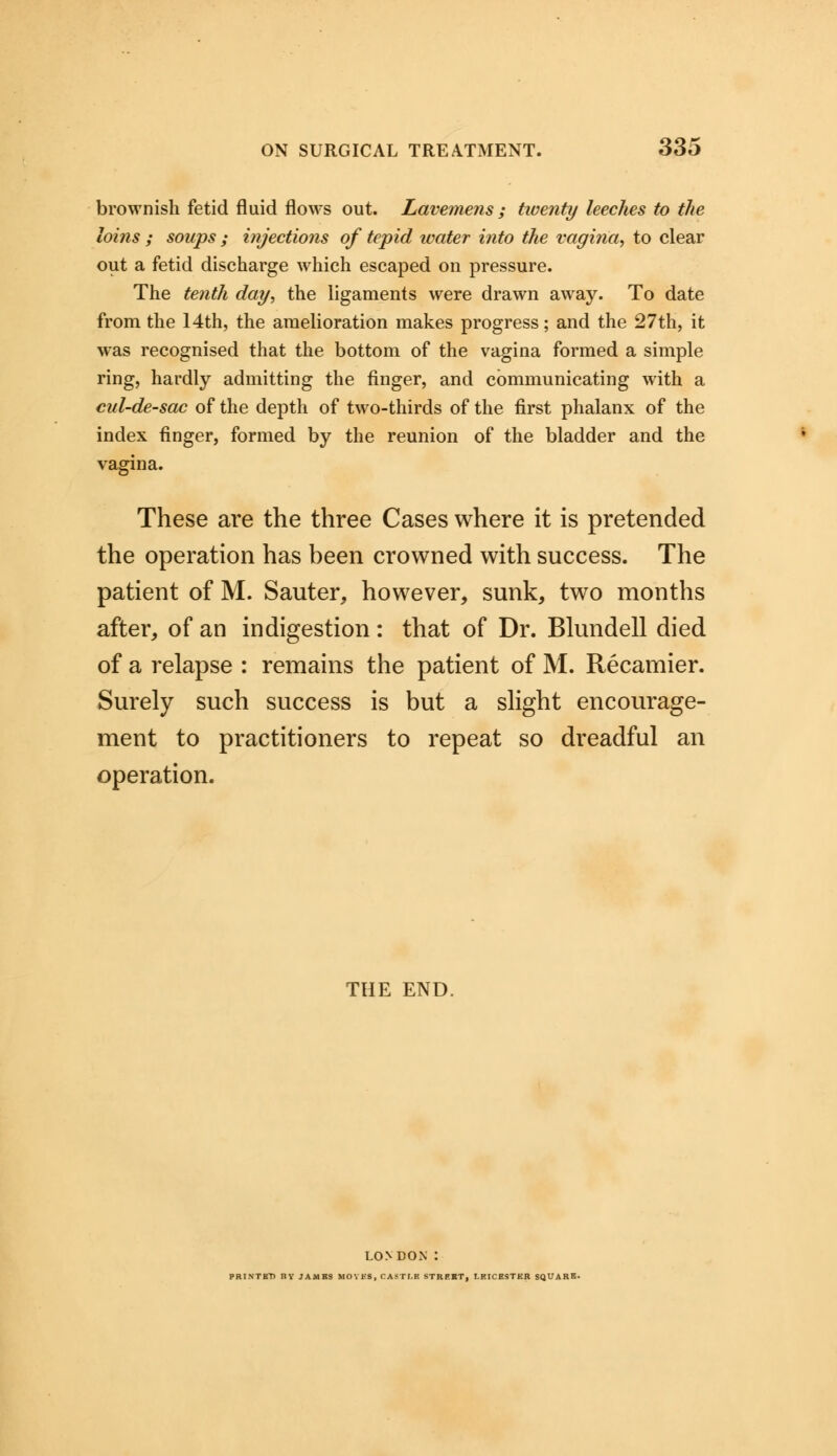 brownish fetid fluid flows out. Lavemens ; tiventy leeches to the loins ; soups ; injections of tepid water into the vagina, to clear out a fetid discharge which escaped on pressure. The tenth day, the ligaments were drawn away. To date from the 14th, the amelioration makes progress; and the 27th, it was recognised that the bottom of the vagina formed a simple ring, hardly admitting the finger, and communicating with a cul-de-sac of the depth of two-thirds of the first phalanx of the index finger, formed by the reunion of the bladder and the vagina. These are the three Cases where it is pretended the operation has been crowned with success. The patient of M. Sauter, however, sunk, two months after, of an indigestion: that of Dr. Blundell died of a relapse : remains the patient of M. Recamier. Surely such success is but a slight encourage- ment to practitioners to repeat so dreadful an operation. THE END. LONDON : PRINTBTi HV JAMBS MOVES, CASTI.B STREET, LEICESTER SQUARE-