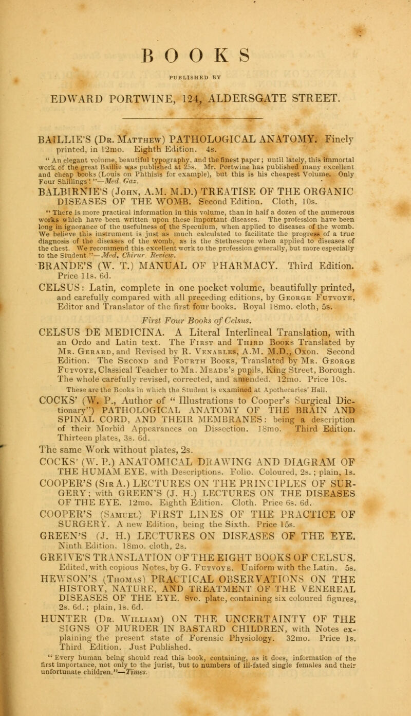 BOOKS PUBLISHED BY EDWARD PORTWINE, 124, ALDERSGATE STREET. BAILLIE'S (Dr. Matthew) PATHOLOGICAL ANATOMY. Finely printed, in 12mo. Eighth Edition. 4s.  An elegant volume, beautiful typography, and the finest paper ; until lately, this immortal work of the great Baillie was published at 25s. Mr. Portwine has published many excellent and cheap books (Louis on Phthisis for example), but this is his cheapest Volume. Only Four Shillings ! —Med Gas. BALBIRNTE'S (John-, A.M. M.D.) TREATISE OF THE ORGANIC DISEASES OF THE WOMB. Second Edition. Cloth, 10s.  There is more practical information in this volume, than in half a dozen of the numerous works which have been written upon these important diseases. The profession have been long in ignorance of the usefulness of the Speculum, when applied to diseases of the womb. We believe this instrument is just as much calculated to facilitate the progress of a true diagnosis of the diseases of the womb, as is the Stethescope when applied to diseases of the chest. We recommend this excellent work to the profession generally, but more especially to the Studenti— Med. Chirur. Review. BRANDE'S (W. T.) MANUAL OF PHARMACY. Third Edition. Price lis. 6d. CELSUS: Latin, complete in one pocket volume, beautifully printed, and carefully compared with all preceding editions, by George Futyoye, Editor and Translator of the first four books. Royal 18mo. cloth, 5s. First Four Books ofCelsus. CELSUS DE MEDICINA. A Literal Interlineal Translation, with an Ordo and Latin text. The First and Third Books Translated by Mr. Gerard, and Revised by R. Venables, A.M. M.D., Oxon. Second Edition. The Second and Fourth Books, Translated by Mr. George Futyoye, Classical Teacher to Mr. Meade's pupils, King Street, Borough. The whole carefully revised, corrected, and amended. 12mo. Price 10s. These are the Books in which the Student is examined, at Apothecaries' Hall. COCKS' (W. P., Author of  Illustrations to Cooper's Surgical Dic- tionary) PATHOLOGICAL ANATOMY OF THE BRAIX AND SPINAL CORD, AND THEIR MEMBRANES: being a description of their Morbid Appearances on Dissection. ISmo. Third Edition. Thirteen plates, 3s. 6d. The same Work without plates, 2s. COCKS' (W. P.) ANATOMICAL DRAWING AND DIAGRAM OF THE HUMAM EYE, with Descriptions. Folio. Coloured, 2s. ; plain, Is. COOPER'S (SirA.) LECTURES ON THE PRINCIPLES OF SUR- GERY; with GREEN'S (J. H.) LECTURES ON THE DISEASES OF THE EYE. 12mo. Eighth Edition. Cloth. Price 6s. 6d. COOPER'S (Samuel) FIRST LINES OF THE PRACTICE OF SURGERY. A new Edition, being the Sixth. Price 15s. GREEN'S (J. H.) LECTURES ON DISEASES OF THE EYE. Ninth Edition. 18mo. cloth, 2s. GREIYE'S TRANSLATION OF THE EIGHT BOOKS OF CELSUS. Edited, with copious Notes, by G. Futvoye. Uniform with the Latin. 5s. HEWSON'S (Thomas) PRACTICAL OBSERVATIONS ON THE HISTORY, NATURE, AND TREATMENT OF THE YENEREAL DISEASES OF THE EYE. 8vo. plate, containing six coloured figures, 2s. 6d.; plain, Is. 6d. HUNTER (Dr. William) ON THE UNCERTAINTY OF THE SIGNS OF MURDER IN BASTARD CHILDREN, with Notes ex- plaining the present state of Forensic Physiology. 32mo. Price Is. Third Edition. Just Published. 11 Every human being should read this book, containing, as it does, information of the first importance, not only to the jurist, but to numbers of ill-fated single females and their unfortunate children.—Times.