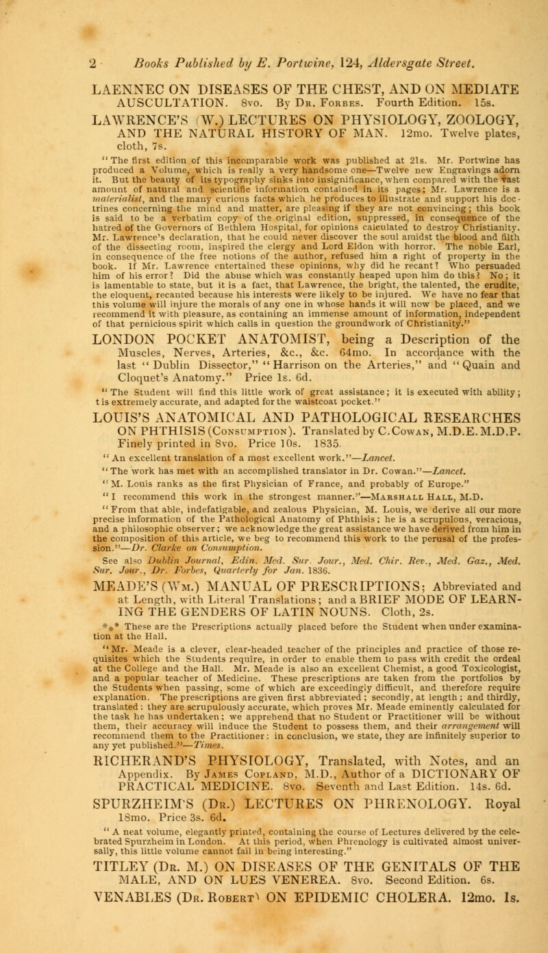 2 Books Published by E. Port wine, 124, Alder sgate Street. LAENNEC ON DISEASES OF THE CHEST, AND ON MEDIATE AUSCULTATION. 8vo. By Dr. Forbes. Fourth Edition. 15s. LAWRENCE'S W.) LECTURES ON PHYSIOLOGY, ZOOLOGY, AND THE NATURAL HISTORY OF MAN. l2mo. Twelve plates, cloth, 7s.  The first edition of this incomparable work was published at 21s. Mr. Portwine has produced a Volume, which is really a very handsome one—Twelve new Engravings adorn it. But the beauty of its typography sinks into insignificance, when compared with the vast amount of natural and scientific information contained in its pages; Mr. Lawrence is a materialist, and the many curious facts which he produces to illustrate and support his doc- trines concerning the mind and matter, are pleasing if they are not convincing; this book is said to be a verbatim copy of the original edition, suppressed, in consequence of the hatred of the Governors of Bethlem Hospital, for opinions calculated to destroy Christianity. Mr. Lawrence's declaration, that he could never discover the soul amidst the blood and filth of the dissecting room, inspired the clergy and Lord Eldon with horror. The noble Earl, in consequence of the free notions of the author, refused him a right of property in the book. If Mr. Lawrence entertained these opinions, why did he recant 1 Who persuaded him of his error] Did the abuse which was constantly heaped upon him do this? No; it is lamentable to state, but it is a fact, that Lawrence, the bright, the talented, the erudite, the eloquent, recanted because his interests were likely to be injured. We have no fear that this volume will injure the morals of any one in whose hands it will now be placed, and we recommend it with pleasure, as containing an immense amount of information, independent of that pernicious spirit which calls in question the groundwork of Christianity. LONDON POCKET ANATOMIST, being a Description of the Muscles, Nerves, Arteries, &c, &c. 64mo. In accordance with the last Dublin Dissector,  Harrison on the Arteries, and  Quain and Cloquet's Anatomy. Price Is. 6d. The Student will find this little work of great assistance; it is executed with ability; tis extremely accurate, and adapted for the waistcoat pocket. LOUIS'S ANATOMICAL AND PATHOLOGICAL RESEARCHES ON PHTHISIS (Consumption). Translated by C.Cowan, M.D.E.M.D.P. Finely printed in 8vo. Price 10s. 1835.  An excellent translation of a most excellent work.—Lancet. The work has met with an accomplished translator in Dr. Cowan.—Lancet.  M. Louis ranks as the first Physician of France, and probably of Europe.  I recommend this work in the strongest manner.''—Marshall Hall, M.D. From that able, indefatigable, and zealous Physician, M. Louis, we derive all our more precise information of the Pathological Anatomy of Phthisis; he is a scrupulous, veracious, and a philosophic observer ; we acknowledge the great assistance we have derived from him in the composition of this article, we beg to recommend this work to the perusal of the profes- sion.—Dr. Clarke on Consumption. See also Dublin Journal, Edin. Med. Sur. Jour., Med. Chir. Rev., Med. Gaz., Med. Sur. Jour., Dr. Forbes, Quarterly for Jan. 1836. MEADE'S (nil.) MANUAL OF PRESCRIPTIONS; Abbreviated and at Length, with Literal Translations; and a BRIEF MODE OF LEARN- ING THE GENDERS OF LATIN NOUNS. Cloth, 2s. *$* These are the Prescriptions actually placed before the Student when under examina- tion at the Hall. Mr. Meade is a clever, clear-headed teacher of the principles and practice of those re- quisites which the Students require, in order to enable them to pass with credit the ordeal at the College and the Hall. Mr. Meade is also an excellent Chemist, a good Toxicologist, and a popular teacher of Medicine. These prescriptions are taken from the portfolios by the Students when passing, some of which are exceedingly difficult, and therefore require explanation. The prescriptions are given first abbreviated ; secondly, at length ; and thirdly, translated : they are scrupulously accurate, which proves Mr. Meade eminently calculated for the task he has undertaken; we apprehend that no Student or Practitioner will be without them, their accuracy will induce the Student to possess them, and their arrangement will recommend them to the Practitioner: in conclusion, we state, they are infinitely superior to any yet published.—Times. RICHERAND'S PHYSIOLOGY, Translated, with Notes, and an Appendix. By James Copland, M.D., Author of a DICTIONARY OF PRACTICAL MEDICINE. 8vo. Seventh and Last Edition. 14s. 6d. SPURZHEIM'S (Dr.) LECTURES ON PHRENOLOGY. Royal 18mo. Price 3s. 6d.  A neat volume, elegantly printed, containing the course of Lectures delivered by the cele- brated Spurzheim in London. At this period, when Phrenology is cultivated almost univer- sally, this little volume cannot fail in being interesting. TITLEY (Dr. M.) ON DISEASES OF THE GENITALS OF THE MALE, AND ON LUES VENEREA. 8vo. Second Edition. 6s. VENABLES (Dr. Robert^ ON EPIDEMIC CHOLERA. 12mo. Is.