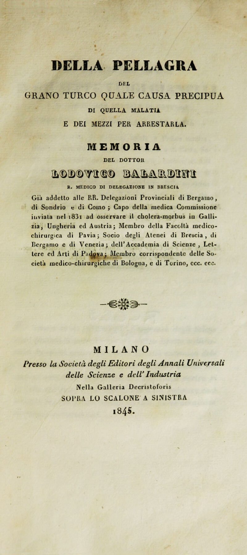 DELLA PELLAGRA DEL GRANO TURCO QUALE CAUSA PRECIPUA OI QUELLA MALATU E DEI MEZZI PER ARRESTARLA. MEMORIA DEL DOTTOU R. MEDICO DI DELBGAZtONE IN BnESCI\ Già addetto alle RR. Delegazioni Provinciali di Bergamo, di Sondrio e di Como ; Capo della medica Commissione inviala nel i83i ad osservare il cbolera-morbus iu Galli- zìa, Ungheria ed Austria j Membro della Facoltà medico- chirurgica di Pavia; Socio degli Atenei di Brescia, di Bergamo e di Venezia; dell'Accademia di Scienze, Let- tere ed Arti di P.idoya : iMembru corrispondente delle So- cietà medico-chirurgiche di Bologna, e di Torino, ecc. ecc. MILANO Presso la Società degli Editori degli Annali Universali delle Scienze e dell' Industria Nella Galleria Decristoforis SOPRA LO SCALONE A SINISTRA i845.