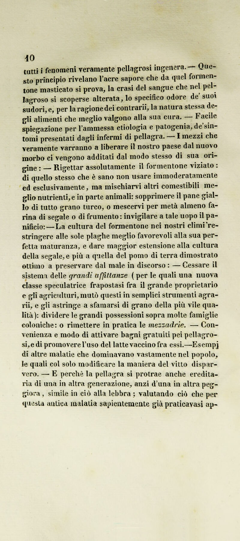 -IO tutti i fenomeni veramente pellagrosi ingenera.— Que- sto principio rivelano l'aere sapore che da quel formen- tone masticato si prova, la crasi del sangue che nel pel- lagroso si scoperse alterata, lo specifico odore de suo» sudori, e, per la ragione dei contrarli, la natura stessa de- gli alimenti che meglio valgono alla sua cura. — Facile spiegazione per l'ammessa etiologia e patogenia,de'sin- tomi presentati dagli infermi di pellagra. — I mezzi che veramente varranno a liberare il nostro paese dal nuovo morbo ci vengono additati dal modo stesso di sua ori- one : — Rigettar assolutamente il formentone viziato : di quello stesso che è sano non usare immoderatamente ed esclusivamente, ma mischiarvi altri comestibili me- glio nutrienti, e in parte animali: sopprimere il pane gial- lo di tutto grano turco, o mescervi per metà almeno fa- rina di segale o di frumento: invigilare a tale uopo il pa- nificio:—La cultura del formentone nei nostri clìmi're- stringere alle sole plaghe meglio favorevoli alla sua per- fetta maturanza, e dare maggior estensione alla cultura della segale, e più a quella del pomo di terra dimostrato ottimo a preservare dal male in discorso : — Cessare il sistema delle (jramli afflnanze {per le quali una nuova classe speculatrice frapostasi fra il grande proprietario e gli agricitlturi, mutò questi in semplici strumenti agra- ri;, e gli astringe a sfamarsi di grano della più vile qua- lità): dividere le grandi possessioni sopra molte famiglie coloniche: o rimettere in pratica le mezzadrie. — Con- venienza e modo di attivare bagni gratuiti pei pellagro- si,edi promovere l'uso del latte vaccino fra essi.—^Esempj di altre malalie che dominavano vastamente nel popolo, le quali col solo modificare la maniera del vitto dispar- vero. — E perchè la pellagra si protrae anche eredita- ria di una in altra generazione, anzi d'una in altra peg- giora , simile in ciò alla lebbra; valutando ciò che per questa antica malalia saplenteiueate già praticavasi ap-