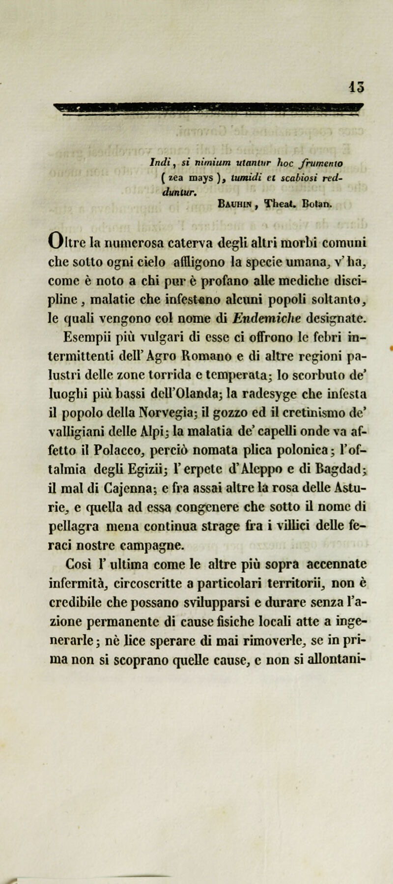 Indi, sì nimiam utanlur hoc frumento ( lea mays ), tumidi et scabiosi red- dunlur, Bavhin , Tlieat. BoUn. Oltre ha numerosa caterva degli altri morbi comuni che sotto ogni cielo aflligono la specie umana^ v'ha, come è noto a chi pur è profano alle mediche disci- pline , malatie che infest«no alcimi popoli soltanto, le quali vengono col nome di Endemiche designate. Esempii più vulgari di esse ci offrono le fcbri in- termittenti dell' Agro Romano e di altre regioni pa- lustri delle zone torrida e temperata; lo scorbuto de' luoghi più bassi dell'Olanda; la radesyge che infesta il popolo della Norvegia; il gozzo ed il cretinismo de' valligiani delle Alpi; la malatia de' capelli onde va af- fetto il Polacco, perciò nomata plica polonica; l'of- talmia degli Egizii; l'erpete d'Alcppo e di Bagdad; il mal di Cajcnna; e fra assai altre la rosa delle Astu- rie, e quella ad essa congenere che sotto il nome di pellagra mena continua strage fra i villici delle fe- raci nostre campagne. Cosi r ultima come le altre più sopra accennate infermità, circoscritte a particolari territorii, non è credibile che possano svilupparsi e durare senza l'a- zione permanente di cause fisiche locali atte a inge- nerarle ; nò lice sperare di mai rimoverle, se in pri- ma non si scoprano cpielle cause, e non si allontani-