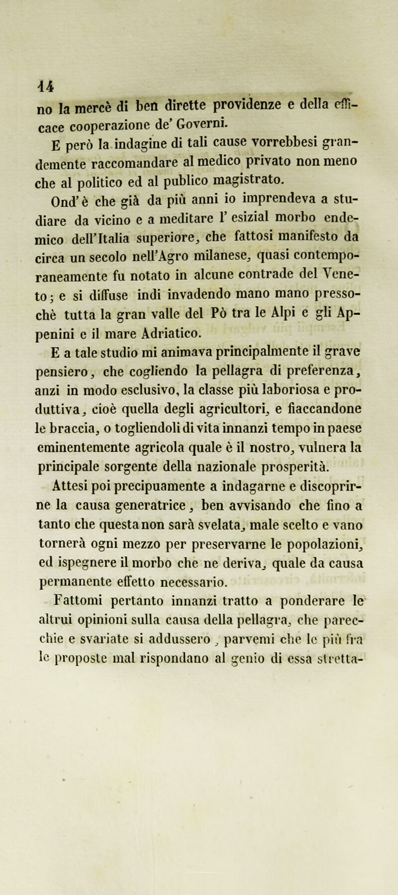 u no la mercè di ben dirette previdenze e della effi- cace cooperazione de' Governi. E però la indagine di tali cause vorrebbesi gran- demente raccomandare al medico privato non meno che al politico ed al publico magistrato. Ond' è che già da più anni io imprendeva a stu- diare da vicino e a meditare 1' esizial morbo ende- mico dell'Italia superiore^ che fattosi manifesto da circa un secolo nell'Agro milanese, quasi contempo- raneamente fu notato in alcune contrade del Vene- to ; e si diffuse indi invadendo mano mano presso- ché tutta la gran valle del Pò tra le Alpi e gli Ap- penini e il mare Adriatico. E a tale studio mi animava principalmente il grave pensiero, che cogliendo la pellagra di preferenza, anzi in modo esclusivo, la classe più laboriosa e pro- duttiva, cioè quella degli agricultori, e fiaccandone le braccia, o togliendoli di vita innanzi tempo in paese eminentemente agricola quale è il nostro, vulnera la principale sorgente della nazionale prosperità. Attesi poi precipuamente a indagarne e discoprir- ne la causa generatrice, ben avvisando che fino a tanto che questa non sarà svelata^ male scelto e vano tornerà ogni mezzo per preservarne le popolazioni, ed ispegnere il morbo che ne deriva^ quale da causa permanente effetto necessario. Fattomi pertanto innanzi tratto a ponderare le altrui opinioni sulla causa della pellagra, che parec- chie e svariate sì addussero , parvemi che le più fi-a le proposte mal rispondano al genio di essa stretta-