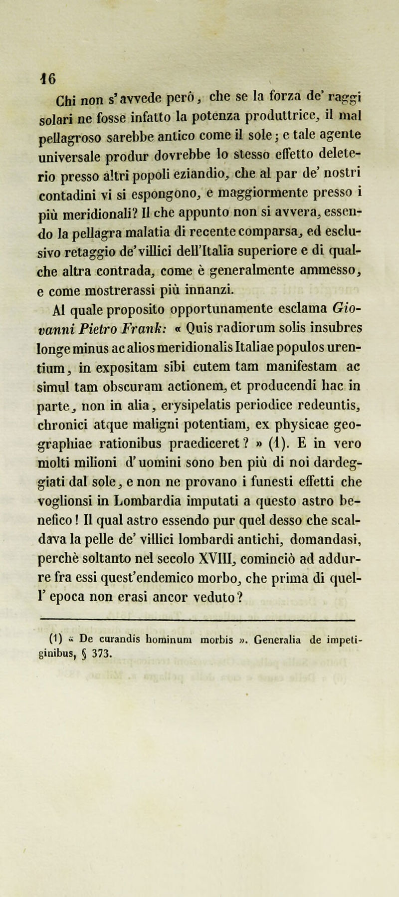 Chi non s'avvede però, che se la forza de' raggi solari ne fosse infatto la potenza produttrice, il mal pellagroso sarebbe antico come il sole ; e tale agente universale produr dovrebbe lo stesso effetto delete- rio presso altri popoli eziandio, che al par de' nostri contadini vi si espongono, e maggiormente presso i più meridionali? II che appunto non si avvera, essen- do la pellagra malatia di recente comparsa, ed esclu- sivo retaggio de'villici dell'Italia superiore e di qual- che altra contrada, come è generalmente ammesso, e come mostrerassi più innanzi. AI quale proposito opportunamente esclama Gio- vanni Pietro Frank: « Quis radìorum solis insubres longe minus ac alios meridionalis Italiae populos uren- tium, in expositam sibi cutem tara manifestam ac simul tam obscuram actionem, et producendi hac in parte, non in alia, erysipelatis periodice redeuntis, chronici atque maligni potentiam, ex physicae geo- grapliiae rationibus pracdiceret? » (1). E in vero molti milioni d'uomini sono ben più di noi dardeg- giati dal sole, e non ne provano i funesti effetti che voglionsi in Lombardia imputati a questo astro be- nefico ! Il qual astro essendo pur quel desso che scal- dava la pelle de' villici lombardi antichi, domandasi, perchè soltanto nel secolo XVIII, cominciò ad addur- re fra essi quest'endemico morbo, che prima di quel- r epoca non erasi ancor veduto? (1) .. De curandis bominum motbis ». Generalia de impeli- ginibus, § 373.