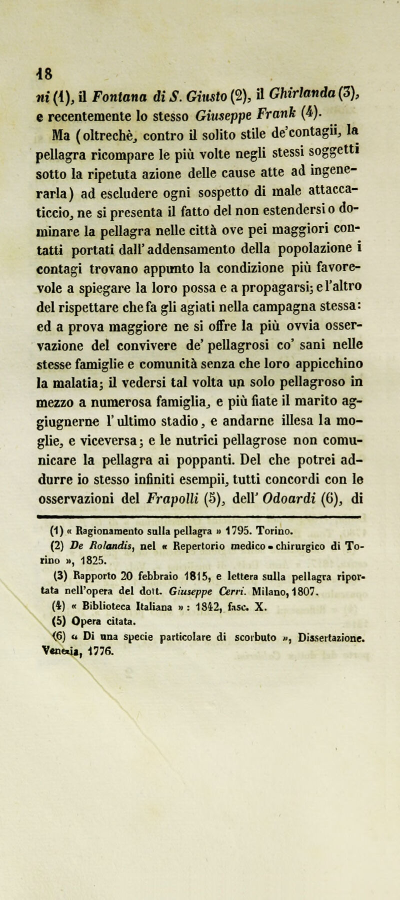 48 ni (4), a Fontana di S. Gimto (2), il Ghirlanda (3), e recentemente lo stesso Giuseppe Frank (4). Ma (oltreché^ contro il solito stile de'contagii, la pellagra ricompare le più volte negli stessi soggetti sotto la ripetuta azione delle cause atte ad ingene- rarla) ad escludere ogni sospetto di male attacca- ticcio, ne si presenta il fatto del non estendersi o do- minare la pellagra nelle città ove pei maggiori con- tatti portati dall' addensamento della popolazione i contagi trovano appunto la condizione più favore- vole a spiegare la loro possa e a propagarsi; e l'altro del rispettare che fa gli agiati nella campagna stessa: ed a prova maggiore ne si offre la più ovvia osser- vazione del convivere de' pellagrosi co' sani nelle stesse famiglie e comunità senza che loro appicchino la malatia; il vedersi tal volta up solo pellagroso in mezzo a numerosa famiglia, e più fiate il marito ag- giugnerne l'ultimo stadio, e andarne illesa la mo- glie, e viceversa ; e le nutrici pellagrose non comu- nicare la pellagra ai poppanti. Del che potrei ad- durre io stesso infiniti esempii, tutti concordi con le osservazioni del Frapolli (5), dell' Odoardi (6), di (1) « Ragionamento salla pellagra » 1795. Torino. (2) De Rolandis, nel « Repertorio medico • chirurgico di To- rino », 1825. (3) Rapporto 20 febbraio 1815, e lettera sulla pellagra ripor- tata nell'opera del dolt. Giuseppe Cerri. Milano, 1807. (4) « Biblioteca IlalUna » : 18Ì2, fase. X. (5) Opera citata. <6) o Di una specie particolare di scorbuto », Dissertazione. Venera, 1776.