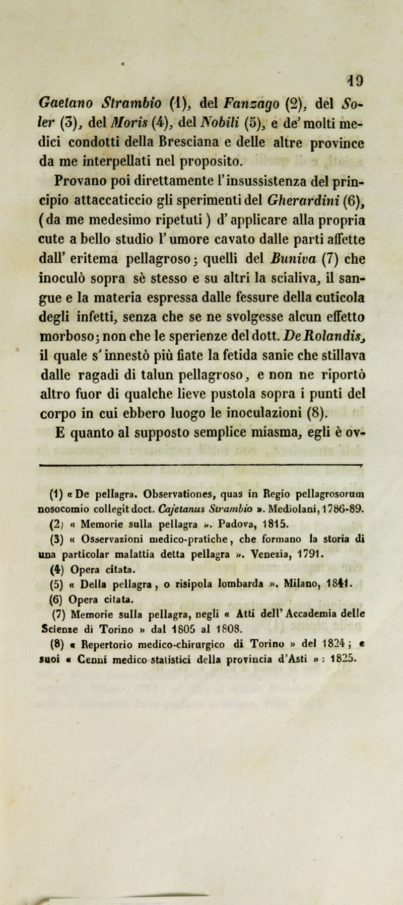 Gaetano Strambio (\), del Fanzago (2), del So- ler {5), del Moris (i), del Nobili (5), e de' molti me- dici condotti della Bresciana e delle altre province da me interpellati nel proposito. Provano poi direttamente l'insussistenza del prin- cipio attaccaticcio gli sperimenti del Gherardini (6), ( da me medesimo ripetuti ) d'applicare alla propria cute a bello studio l'umore cavato dalle parti affette dall' eritema pellagroso ; quelli del Buniva (7) che inoculò sopra sé stesso e su altri la scialiva, il san- gue e la materia espressa dalle fessure della cuticola degli infetti, senza che se ne svolgesse alcun effetto morboso j non che le sperienze del dott. De RolandiSj il quale s'innestò più fiate la fetida sanie che stillava dalle ragadi di talun pellagroso, e non ne riportò altro fuor di qualche lieve pustola sopra i punti del corpo in cui ebbero luogo le inoculazioni (8). E quanto al supposto semplice miasma, egli è ov- (1) «De pellagra. Observationes, quas in Regio pellagrosornm nosocomio collegit doct. Cajelanus Strambio «. Mediolani, 1786-89. (2j <( Memorie sulla pellagra ». Padova, 1815. (3) « Osservazioni medico-pratiche, che formano la storia di tuta particolar malattìa delta pellagra ». Venezia, 1791. (4) Opera citata. (5) n Della pellagra, o risipola lombarda ». Milano, 1841. (6) Opera citata. (7) Memorie sulla pellagra, negli « Atti dell' Accademia delle Sciente di Torino » dal 1805 al 1808. (8) « Repertorio medico-chirurgico di Torino » del 1824; « luoi ■ Cenni medico statistici della provincia d'Asti » : 1825.