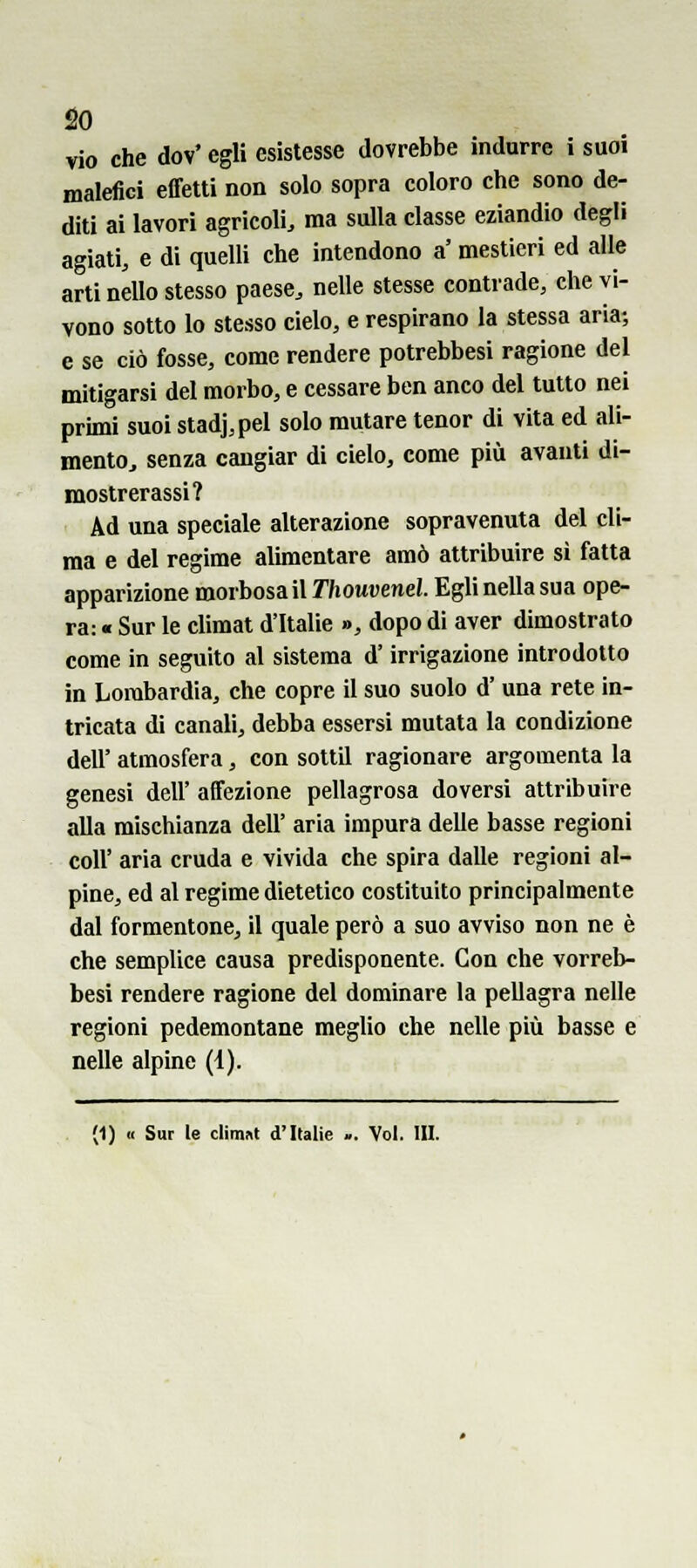 vio che dov' egli esistesse dovrebbe indurre i suoi malefici effetti non solo sopra coloro che sono de- diti ai lavori agricoli, ma sulla classe eziandio degli agiati, e di quelli che intendono a' mestieri ed alle arti nello stesso paese, nelle stesse contrade, che vi- vono sotto lo stesso cielo, e respirano la stessa aria; e se ciò fosse, come rendere potrebbesi ragione del mitigarsi del morbo, e cessare ben anco del tutto nei primi suoi stadj,pel solo mutare tenor di vita ed ali- mento, senza cangiar di cielo, come più avanti di- mostrerassi? Ad una speciale alterazione sopravenuta del cli- ma e del regime alimentare amò attribuire si fatta apparizione morbosa il Thouvenel. Egli nella sua ope- ra: « Sur le climat d'Italie », dopo di aver dimostrato come in seguito al sistema d'irrigazione introdotto in Lombardia, che copre il suo suolo d'una rete in- tricata di canali, debba essersi mutata la condizione dell' atmosfera, con sottil ragionare argomenta la genesi dell' affezione pellagrosa doversi attribuire alla mischianza dell' aria impura delle basse regioni coli' aria cruda e vivida che spira dalle regioni al- pine, ed al regime dietetico costituito principalmente dal formentone, il quale però a suo avviso non ne è che semplice causa predisponente. Con che vorreb- besi rendere ragione del dominare la pellagra nelle regioni pedemontane meglio che nelle più basse e nelle alpine (4).