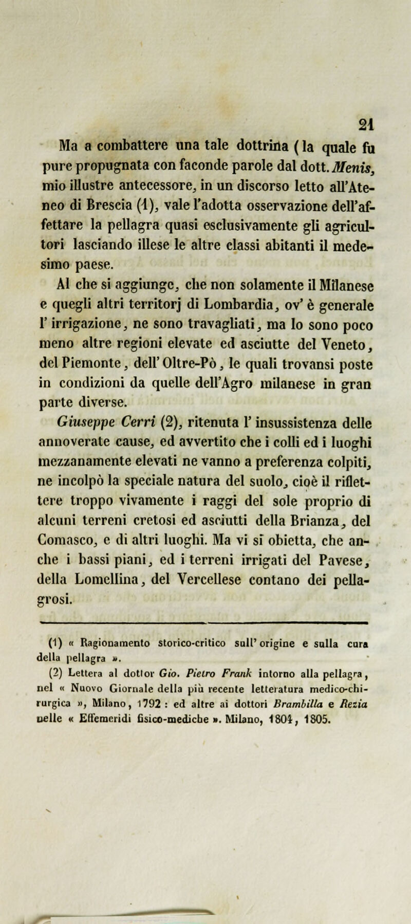 SI Ma a combattere una tale dottriila ( la quale fu pure propugnata con faconde parole dal doti. Menis, mio illustre antecessore^ in un discorso letto all'Ate- neo di Brescia (\), vale l'adotta osservazione dell'af- fettare la pellagra quasi esclusivamente gli agricul- tori lasciando illese le altre classi abitanti il mede- simo paese. Al che si aggiunge, che non solamente il Milanese e quegli altri territorj di Lombardia, ov' è generale r irrigazione, ne sono travagliati, ma lo sono poco meno altre regioni elevate ed asciutte del Veneto, del Piemonte, dell' Oltre-Pò, le quali trovansi poste in condizioni da quelle dell'Agro milanese in gran parte diverse. Giuseppe Cerri (2), ritenuta l'insussistenza delle annoverate cause, ed avvertito che i colli ed i luoghi mezzanamente elevati ne vanno a preferenza colpiti, ne incolpò la speciale natura del suolo, cioè il riflet- tere troppo vivamente i raggi del sole proprio di alcuni terreni cretosi ed asciutti della Brianza, del Comasco, e di altri luoghi. Ma vi si obietta, che an- che i bassi piani, ed i terreni irrigati del Pavese, della Lomellina, del Vercellese contano dei pella- grosi. (1) « Ragionamento storico-critico sull'origine e salla cara della pellagra i>. (2) Lettera al dottor Gio. Pietro Frank intorno alla pellagra, nel « Nuovo Giornale della più recente letteratura medico-chi- rurgica », Milano, 1792 : ed altre ai dottori Brambilla e Rezia Delle K Effemeridi fisico-mediche ». Milano, 1801, 1805.