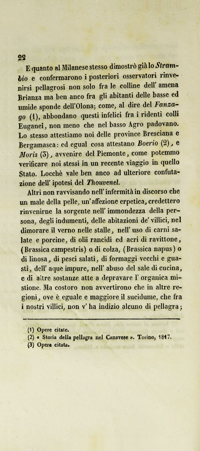 ss E quanto al Milanese stesso dimostrò già lo Stram- bio e confermarono i posteriori osservatori rinve- nirsi pellagrosi non solo fra le colline dell' amena Brianza ma ben anco fra gli abitanti delle basse ed umide sponde dell'Olona; come, al dire del Fanza- go (ì), abbondano questi infelici fra i ridenti colli Euganei, non meno che nel basso Agro padovano. Lo stesso attestiamo noi delle province Bresciana e Bergamasca : ed egual cosa attestano Boerio (2) ^ e Moris (5), avvenire del Piemonte, come potemmo verificare noi stessi in un recente viaggio in quello Stato. Locchè vale ben anco ad ulteriore confuta- zione dell' ipotesi del Thouvenel. Altri non ravvisando nell'infermità in discorso che un male della pelle, un'affezione erpetica, credettero rinvenirne la sorgente neh' immondezza della per- sona, degli indumenti, delle abitazioni de' villici, nel dimorare il verno nelle stalle, nelF uso di carni sa- late e porcine, di ohi rancidi ed acri di ravittone, ( Brassica campestris) o di colza, (Brassica napus) o di linosaj di pesci salati, di formaggi vecchi e gua- sti, dell' aque impure, nelF abuso del sale di cucina, e di altre sostanze alte a depravare Y organica mi- stione. Ma costoro non avvertirono che in altre re- gioni, ove è eguale e maggiore il sucidume, che fra i nostri villici, non v' ha indizio alcuno di pellagra ; (1) Opere citate. (2) < Storia della pellagra nel Canavese ». Torino, 1817.