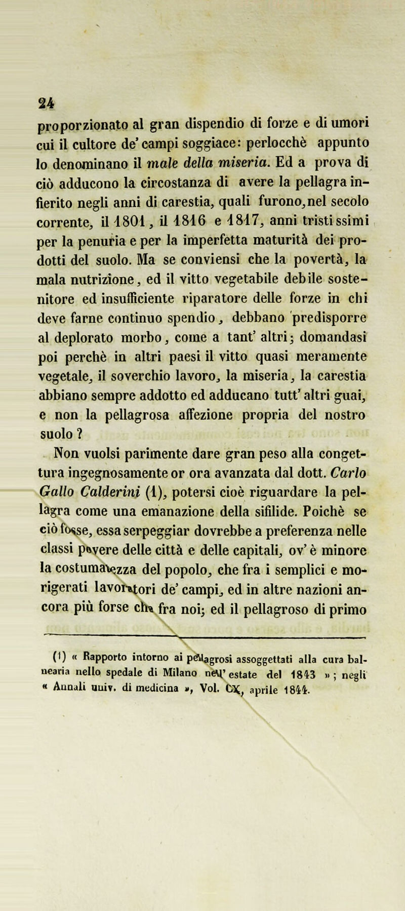 u proporzionato al gran dispendio di forze e di umori cui il cultore de'campi soggiace: perlocchè appunto lo denominano il male della miseria. Ed a prova di ciò adducono la circostanza di avere la pellagra in- fierito negli anni di carestia, quali furono, nel secolo corrente, il i80i , il 4846 e 4847, anni tristissimi per la penuria e per la imperfetta maturità dei pro- dotti del suolo. Ma se conviensi che la povertà, la mala nutrizione, ed il vitto vegetabile debile soste- nitore ed insufficiente riparatore delle forze in chi deve farne continuo spendio, debbano predisporre al deplorato morbo, come a tant' altri; domandasi poi perchè in altri paesi il vitto quasi meramente vegetale^ il soverchio lavoro^ la miseria, la carestia abbiano sempre addotto ed adducano tutt' altri guai, e non la pellagrosa affezione propria del nostro suolo ? Non vuoisi parimente dare gran peso alla conget- tura ingegnosamente or ora avanzata dal dott. Carlo Gallo Calderini (4), potersi cioè riguardare la pel- lagra come una emanazione della sifilide. Poiché se ciòfo^se, essa serpeggiar dovrebbe a preferenza nelle classi pavere delle città e delle capitali, ov' è minore la costumatezza del popolo, che fra i semplici e mo- rigerati lavoi-»tori de' campii ed in altre nazioni an- cora più forse eh» fra noij ed il pellagroso di primo (1) « Rapporto intorno ai péUagrosi assoggettali alla cura bal- ncaria nello spedale di Milano ney'estate del 1843 »; negli « Annali uuiv. di medicina », Voi. Ox, aprile 1844.