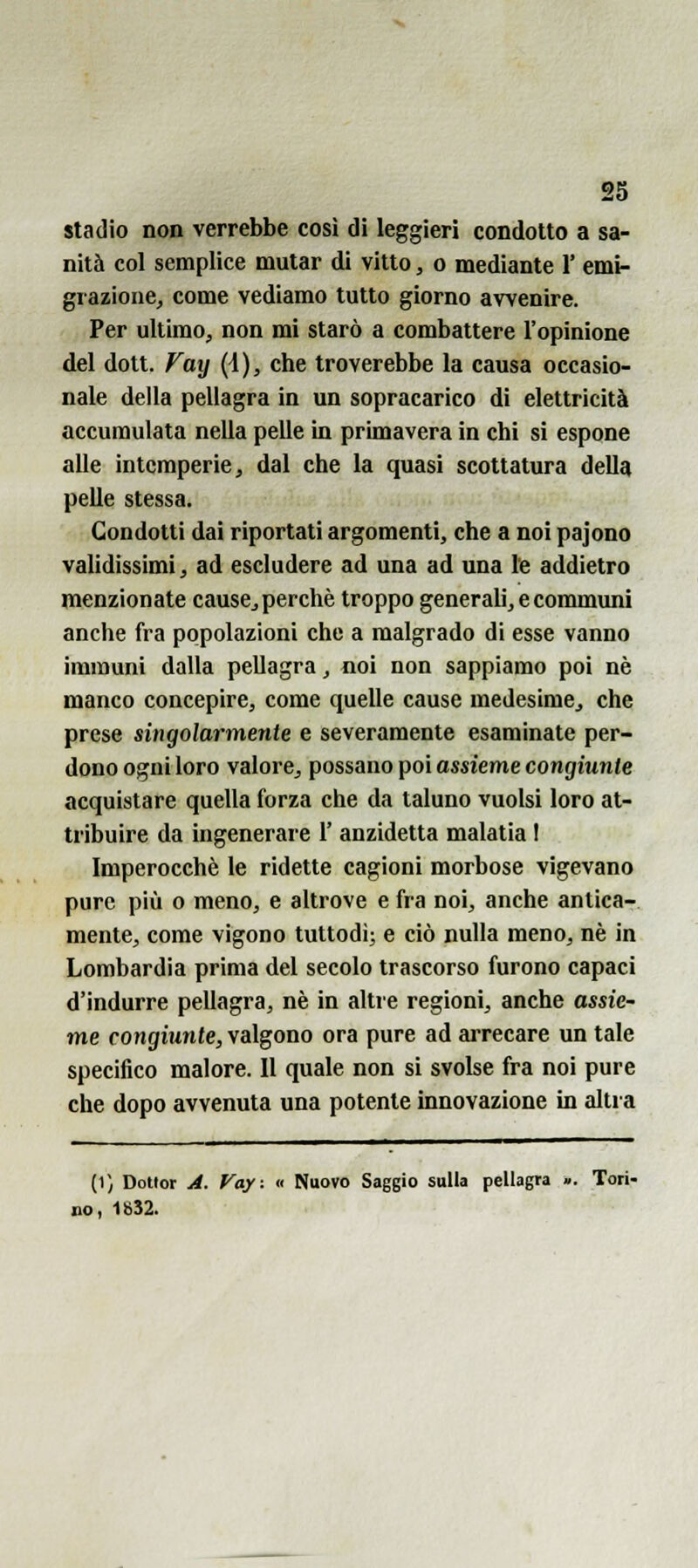 stadio non verrebbe cosi di leggieri condotto a sa- nità col semplice mutar di vitto, o mediante 1' emi- grazione, come vediamo tutto giorno avvenire. Per ultimo, non mi starò a combattere l'opinione del dolt. Fay (4), che troverebbe la causa occasio- nale della pellagra in un sopracarico di elettricità accumulata nella pelle in primavera in chi si espone alle intemperie, dal che la quasi scottatura della pelle stessa. Condotti dai riportati argomenti, che a noi pajono validissimi, ad escludere ad una ad una le addietro menzionate cause,perchè troppo generali, e commimi anche fra popolazioni che a malgrado di esse vanno immuni dalla pellagra, noi non sappiamo poi né manco concepire, come quelle cause medesime, che prese singolarmente e severamente esaminate per- dono ogni loro valore, possano poi assieme congìunle acquistare quella forza che da taluno vuoisi loro at- tribuire da ingenerare 1' anzidetta malatia I Imperocché le ridette cagioni morbose vigevano pure più 0 meno, e altrove e fra noi, anche antica- mente, come vigono tuttodì; e ciò nulla meno, né in Lombardia prima del secolo trascorso furono capaci d'indurre pellagra, né in altre regioni, anche assie- me congiunte, valgono ora pure ad arrecare un tale specifico malore. Il quale non si svolse fra noi pure che dopo avvenuta una potente innovazione in altra (1) Dottor J. Vay: « Nuovo Saggio sulla pellagra ». Tori- no, 1832.