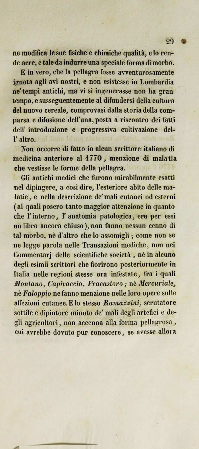 ne modifica le sue fisiche e chimiche qualità, e lo ren- de acre, e tale da indurre una speciale forma di morbo. E in vero, che la pellagra fosse avventurosamente ignota agli avi nostri, e non esistesse in Lombardia ne' tempi antichi, ma vi si ingenerasse non ha gran tempo, e susseguentemente al difuudersì della cultura del nuovo cereale, comprovasi dalla storia della com- parsa e difusione dell'una, posta a riscontro dei fatti dell' introduzione e progressiva cultivazione del- l' altro. Non occorre di fatto in alcun scrittore italiano di medicina anteriore al 4770, menzione di malatia che vestisse le forme della pellagra. Gli antichi medici che furono mirabilmente esatti nel dipingere, a così dire, l'esteriore abito delle ma- latic, e nella descrizione de' m.nli cutanei od esterni (ai quali posero tanto maggior attenzione in quanto che l'interno, l'anatomia patologica, era per essi un libro ancora chiuso ), non fanno nessun cenno di tal morbo, né d'altro che lo assomigli ; come non se ne legge parola nelle Transazioni mediche, non nei Commentar] delle scientifiche società , né in alcuno degli esimii scrittori che fiorirono posteriormente in Italia nelle regioni stesse ora infestate, fra i quali Montano, Capivaccio, Fracastoro; né Mercurialej né Faloppio ne fanno menzione nelle loro opere sulle affezioni cutanee. E lo stesso Ramaszini, scrutatore sottile e dipintore minuto de' mali degli artefici e de- gli agricultori, non accenna alla forma pellagrosa, cui avrebbe dovuto pur conoscere, se avesse allora