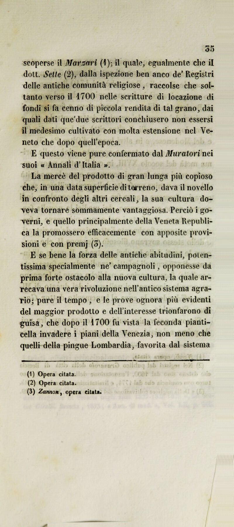 55 scoperse il Mar sari (\); il quale, egualmente che il doU. Selle (2), dalla ispezione ben anco de' Registri delle antiche comunità rehgiose , raccolse che sol- tanto verso il 1700 nelle scritture di locazione di fondi si fa cenno di piccola rendila di tal grano, dai quali dati que'due scrittori conchiusero non essersi il medesimo cultivato con molta estensione nel Ve- neto che dopo quell'epoca. E questo viene pure confermato dal Muratori nei suoi « Annali d'Italia ». La mercè del prodotto di gran lunga più copioso che, in una data superficie di terreno, dava il novello in confronto degli altri cereali, la sua cultura do- veva tornare sommamente vantaggiosa. Perciò i go- verni, e quello principalmente della Veneta Ropubli- ca la promossero efficacemente con apposite provi- sioni e con premj (3). E se bene la forza delle antiche abitudini, poten- tissima specialmente ne' campagnoli, opponesse da prima forte ostacolo alla nuova cultura, la quale ar- recava una vera rivoluzione nell'antico sistema agra- rioj pure il tempo, e le prove ognora più evidenti del maggior prodotto e dell'interesse trionfarono di guisa, che dopo il 1700 fu vista la feconda pianti- cella invadere i piani della Venezia, non meno che quelli della pingue Lombardia, favorita dal sistema (1) Opera citata. (2) Opera citata. (3) ZaimoH, opera citata.