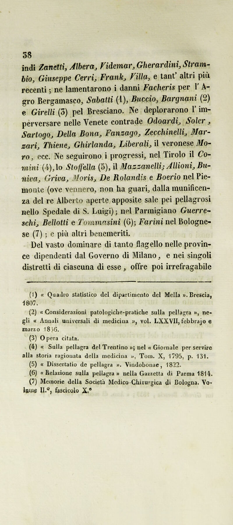 indi Zanetti, Albera, Fidemar,Gherardini,Stram' bio, Giuseppe Cerri, Frank, Villa, e tant' altri più recenti ; ne lamentarono i danni Facheris per 1' A- gro Bergamasco, Sabatti {\), Buccio, Bargnani (2) e Girelli (3) pel Bresciano. Ne deplorarono l'im- perversare nelle Venete contrade Odoardi, Soler , Sartogo, Della Bona, Fansago, Zecchinelli, Mar- sari, Thiene, Ghirlanda, Liberali, il veronese Mo- ro , ecc. Ne seguirono i progressi, nel Tirolo il Co- mini (4),lo Stojfdla (5), il Mas::anellij Jllioni, Bu- niva, Griva, Moris, De Rolandis e Boerio nel Pie- monte (ove vennero, non ha guari, dalla munificen- za del re Alberto aperte apposite sale pei pellagrosi nello Spedale di S. Luigi) ; nel Parmigiano Guerre- schi, Bellotti e Tommasini (Q); Farini nel Bologne- se (7) ; e più altri benemeriti. Del vasto dominare di tanto flagello nelle provin- ce dipendenti dal Governo di Milano, e nei singoli distretti di ciascuna di esse , offre poi irrefragabile (1) « QuaJio statistico del dipartimento del Mella ». Brescia, 1807. (2) « Considerazioni patologiche-pratiche sulla pellagra », ne- gli « Annali universali di medicina », voi. LXXVII, febbrajo e mano I8j6. (3) Opera citata. (4) « Sulla pellagra del Trentino »; nel « Giornale per servire alla storia ragionata della medicina «, Tom. X, 1795, p. 131. (5) « Dissertatio de pellagra ». Vindobonae, 1822. (6) «Relazione sulla pellagra» nella Gazzetta di Parma 1814. (7) Memorie della Società Medico Chirurgica di Bologna. Vo- Inme U., fescicolo X.°