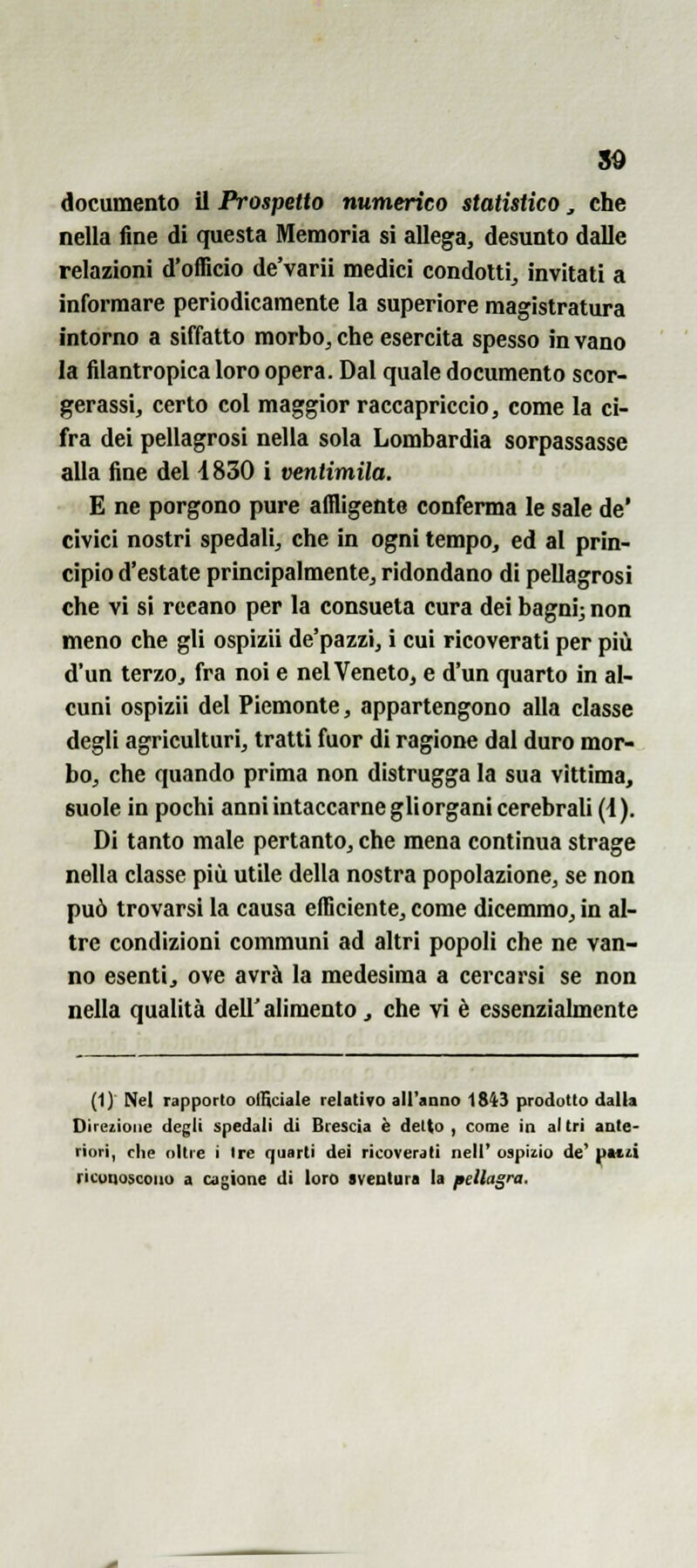 so documento il Prospetto numerico statistico, che nella fine di questa Memoria si allega, desunto dalle relazioni d'officio de'varii medici condotti^ invitati a informare periodicamente la superiore magistratura intorno a siffatto morbo^ che esercita spesso in vano la filantropica loro opera. Dal quale documento scor- gerassi, certo col maggior raccapriccio, come la ci- fra dei pellagrosi nella sola Lombardia sorpassasse alla fine del 4 830 i ventimila. E ne porgono pure affligente conferma le sale de' civici nostri spedali, che in ogni tempo, ed al prin- cipio d'estate principalmente, ridondano di pellagrosi che vi si recano per la consueta cura dei bagni; non meno che gli ospizii de'pazzi, i cui ricoverati per più d'un terzo, fra noi e nel Veneto, e d'un quarto in al- cuni ospizii del Piemonte, appartengono alla classe degli agriculturi, tratti fuor di ragione dal duro mor- bo, che quando prima non distrugga la sua vittima, suole in pochi anni intaccarne gli organi cerebrali (d). Di tanto male pertanto, che mena continua strage nella classe più utile della nostra popolazione, se non può trovarsi la causa efficiente, come dicemmo, in al- tre condizioni communi ad altri popoli che ne van- no esenti, ove avrà la medesima a cercarsi se non nella qualità dell' alimento ^ che vi è essenzialmente (1) Nel rapporto oiBciale relativo all'anno 1S43 prodotto dalla Direzione degli spedali di Brescia è detto, come in altri ante- riori, che oltre i Ire quarti dei ricoverali nell' ospizio de' pa«ù riconoscono a cagione di loro sventura la pellagra.