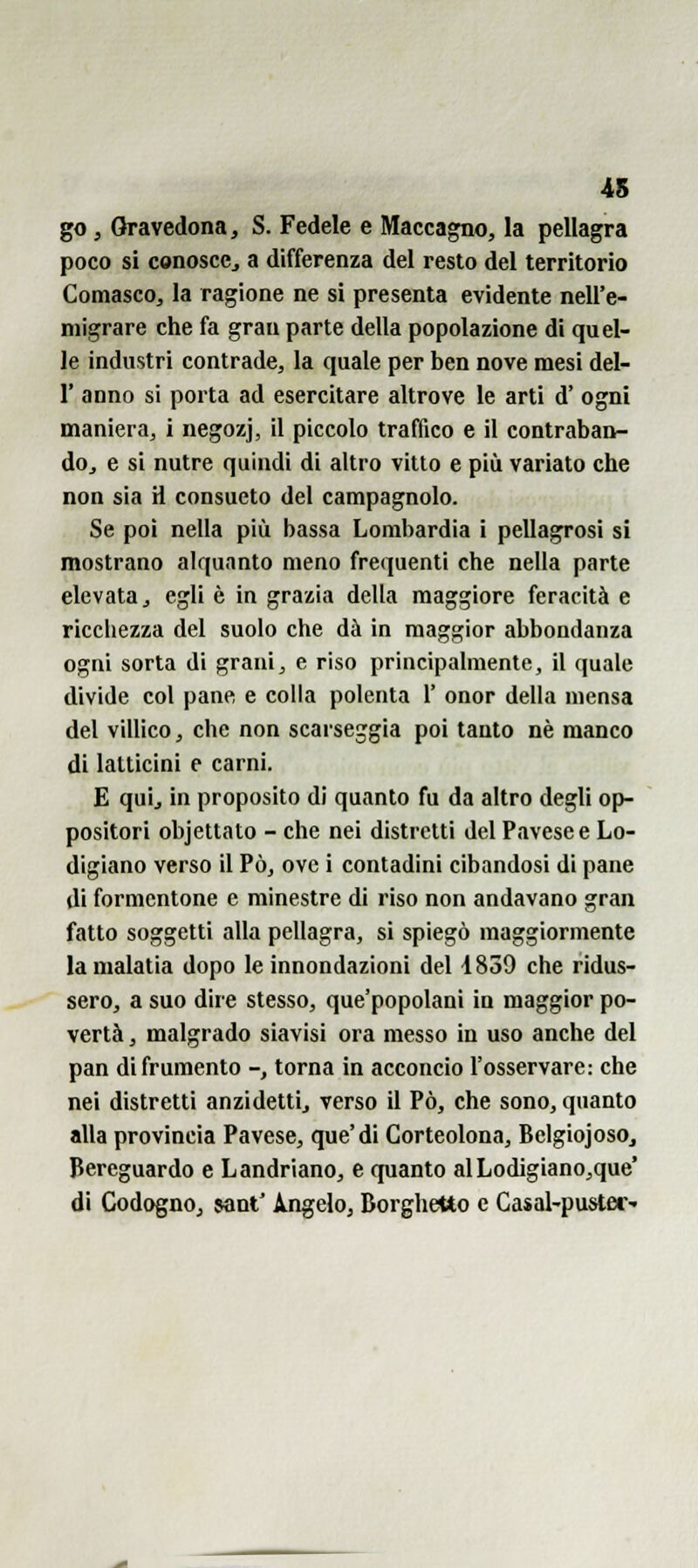 45 go, Gravedona, S. Fedele e Maccagno, la pellagra poco si conoscCj a differenza del resto del territorio Comasco, la ragione ne si presenta evidente nell'e- migrare che fa gran parte della popolazione di quel- le industri contrade, la quale per ben nove mesi del- l' anno si porta ad esercitare altrove le arti d' ogni maniera, i negozj, il piccolo traffico e il contraban- doj e si nutre quindi di altro vitto e più variato che non sia H consueto del campagnolo. Se poi nella più bassa Lombardia i pellagrosi si mostrano alquanto meno frequenti che nella parte elevata, egli è in grazia della maggiore feracità e ricchezza del suolo che dà in maggior abbondanza ogni sorta di grani, e riso principalmente, il quale divide col pane e colla polenta 1' onor della mensa del villico, che non scarseggia poi tanto né manco di latticini e carni. E qui, in proposito di quanto fu da altro degli op- positori objettato - che nei distretti del Pavese e Lo- digiano verso il Pò, ove i contadini cibandosi di pane di formentone e minestre di riso non andavano gran fatto soggetti alla pellagra, si spiegò maggiormente lamalatia dopo le innondazioni del i839 che ridus- sero, a suo dire stesso, que'popolani in maggior po- vertà , malgrado siavisi ora messo in uso anche del pan di frumento -, torna in acconcio l'osservare: che nei distretti anzidetti, verso il Pò, che sono, quanto alla provincia Pavese, que'di Gorteolona, Belgiojoso, Bereguardo e Landriano, e quanto alLodigiano,que* di Codogno, sant' A^ngelo, Borghetto e Casal-puM^er-