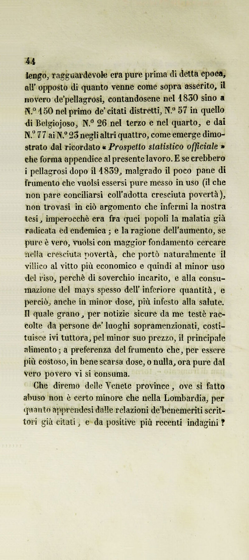 ìeago, ragguardevole era pure prima di detta epoca, all' opposto di quanto venne come sopra asserito, il novero de'pellagrosi, contandosene nel i830 sino a N.° iSO nel primo de' citati distretti, N. 57 in quello di Belgiojoso, N. 26 nel terzo e nel quarto, e dai N. 77 ai N. 23 negli altri quattro, come emerge dimo- strato dal ricordato « Prospetto statistico officiale » die forma appendice al presente lavoro. E se crebbero i pellagrosi dopo il 4839^ malgrado il poco pane di frumento che vuoisi essersi pure messo in uso (il che non pare conciliarsi coll'adotta cresciuta povertà ), non trovasi in ciò argomento che infermi la nostra tesij imperocché era fra quei popoli la malatia già racUcata ed endemica ; e la ragione dell'aumento, se pure è vero, vuoisi con maggior fondamento cercare nella cresciuUi povertà, che portò naturalmente il villico al vitto più economico e quindi al minor uso del riso, perchè di soverchio incarito, e alla consu- mazione del mays spesso dell' inferiore quantità, e perciò., anche in minor dose, più infesto alla salute, n quale grano, per notizie sicure da me testé rac- colte da persone de' luoghi sopramenzionati, costi- tuisce ivi tuttora, pel minor suo prezzo, il principale alimento; a preferenza del frumento che, per essere più costoso, in bene scarsa dose, o nulla, ora pure dal vero povero vi si consuma. Che diremo delle Venete province, ove sì fatto abuso non è certo minore che nella Lombardia, per ([nnnto apprcndesi dalle relazioni de'benemerìti scrit- tori già citati, e da positive più recenti indagini ?