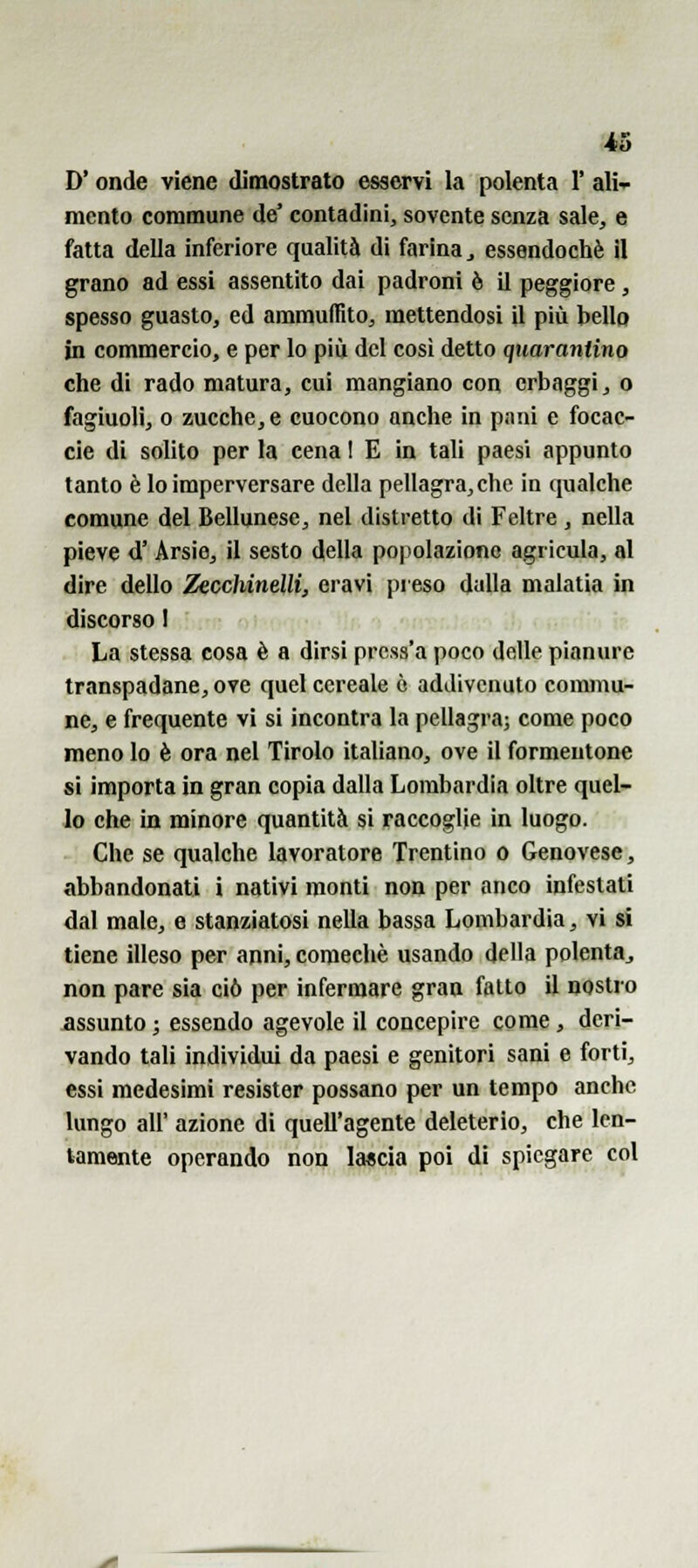 *3 D'onde viene dimostrato esservi la polenta 1' ali- mento commune de' contadini, sovente senza sale, e fatta della inferiore qualità di farina^ essendoché il grano ad essi assentito dai padroni è il peggiore , spesso guasto, ed ammuffito, mettendosi il più bello in commercio, e per lo più del cosi detto quarantino che di rado matura, cui mangiano con erbaggi, o fagiuoli, 0 zucche, e cuocono anche in pimi e focac- cie di solito per la cena ! E in tali paesi appunto tanto è lo imperversare della pellagra, che in qualche comune del Bellunese, nel distretto di Feltre , nella pieve d' Arsie, il sesto della popolazione agricula, al dire dello Zecchinelli, eravi preso dulia malatia in discorso I La stessa cosa è a dirsi prcss'a poco delle pianure transpadane, ove quel cereale ò addivenuto commu- ne, e frequente vi si incontra la pellagra; come poco meno lo è ora nel Tirolo italiano, ove il formentone si importa in gran copia dalla Lombardia oltre quel- lo che in minore quantità si raccoglie in luogo. Che se qualche lavoratore Trentino o Genovese, abbandonati i nativi monti non per anco infestati dal male, e stanziatosi nella bassa Lombardia, vi si tiene illeso per anni, coraechè usando della polenta^ non pare sia ciò per infermare gran fatto il nostro assunto ; essendo agevole il concepire come, deri- vando tali individui da paesi e genitori sani e forti, essi medesimi resister possano per un tempo anche lungo all' azione di quell'agente deleterio, che len- tamente operando non lascia poi di spiegare col