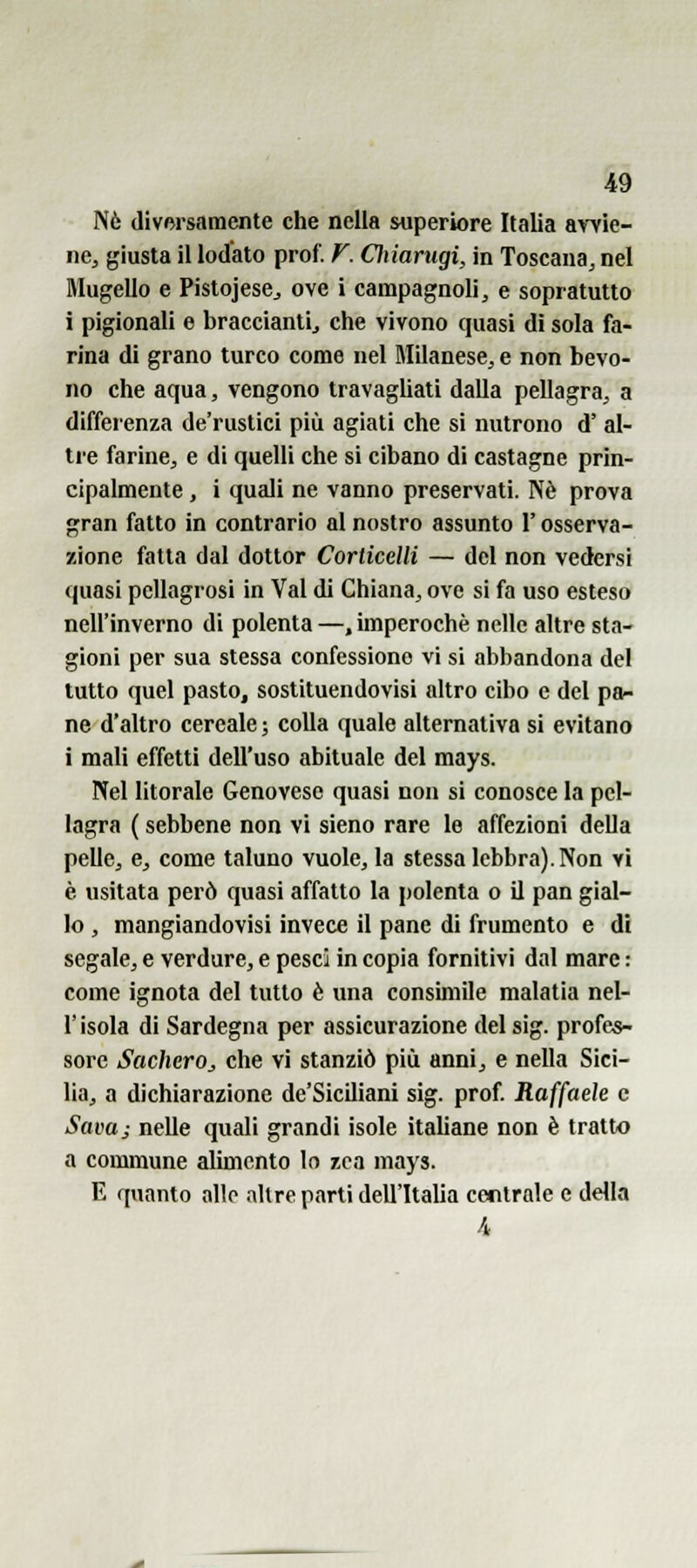 %9 Nò diversamente che nella superiore Italia avvie- ne, giusta il lodato prof. F. Cìiiarugi, in Toscana, nel Mugello e Pistojese, ove i campagnoli, e sopratutto i pigionali e braccianti, che vivono quasi dì sola fa- rina di grano turco come nel Milanese, e non bevo- no che aqua, vengono travaghati dalla pellagra, a differenza de'ruslici più agiati che si nutrono d' al- tre farine, e di quelli che si cibano di castagne prin- cipalmente , i quali ne vanno preservati. Né prova gran fatto in contrario al nostro assunto l'osserva- zione fatta dal dottor Corticelli — del non vedersi quasi pellagrosi in Val di Chiana, ove si fa uso esteso nell'inverno di polenta—.imperochè nelle altre sta- gioni per sua stessa confessione vi si abbandona del tutto quel pasto, sostituendovisi altro cibo e del pa- ne d'altro cereale ; colla quale alternativa si evitano i mali effetti dell'uso abituale del mays. Nel litorale Genovese quasi non si conosce la pel- lagra ( sebbene non vi sieno rare le affezioni della pelle, e, come taluno vuole, la stessa lebbra). Non vi è usitata però quasi affatto la polenta o il pan gial- lo , mangiandovisi invece il pane di frumento e di segale, e verdure, e pesci in copia fornitivi dal mare : come ignota del tutto è una consimile malatia nel- r isola di Sardegna per assicurazione del sig. profes- sore SacherOj, che vi stanziò più anni, e nella Sici- lia, a dichiarazione de'Siciliani sig. prof. Raffaele e Sava; nelle quali grandi isole itaUane non è tratto a commune alimento lo r>ca mays. E quanto allo altre parti dell'Italia centrale e della