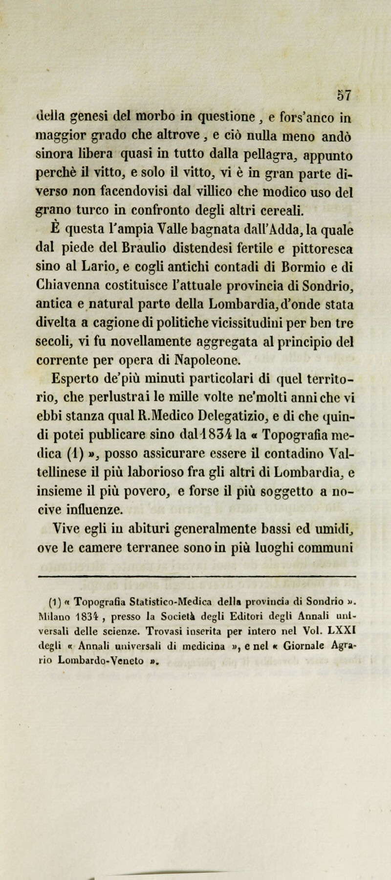 della genesi del morbo in questione, e fors'anco in maggior gi'ado che altrove, e ciò nulla meno andò sinora libera quasi in tutto dalla pellagra, appunto perchè il vitto, e solo il vitto, vi è in gran parte di- verso non facendovisi dal villico che modico uso del grano turco in confronto degli altri cereali. E questa l'ampia Valle bagnata dall'Adda, la quale dal piede del Braulio distendesi fertile e pittoresca sino al Lario, e cogli antichi contadi di Bormio e di Ghiavcnna costituisce l'attuale provincia di Sondrio, antica e naturai parte della Lombardia, d'onde stata divelta a cagione di politiche vicissitudini per ben tre secoli, vi fu novellamente aggregata al principio del corrente per opera di Napoleone. Esperto de'più minuti particolari dì quel territo- rio, che perlustrai le mille volte ne'molti anni che vi ebbi stanza qual R.Medico Delegatizio, e di che quin- di potei publicare sino daUSS/i la « Topografia me- dica (1) », posso assicurare essere il contadino Val- tellinese il più laborioso fra gli altri di Lombardia, e insieme il più povero, e forse il più soggetto a no- cive influenze. Vive egli in abituri generalmente bassi ed umidi, ove le camere terranee sono in più luoghi communi (1)1 TopograBa Statistico-Medica della provincia di Sondrio . Milano 1834 , presso la Società degli Editori degli Annali uni- versali delle scienze. Trovasi inserita per intero nel Voi. LXXI degli it Annali universali di inedicioa », e nel « Giornale Agra- rio Lombardo-Veneto ».