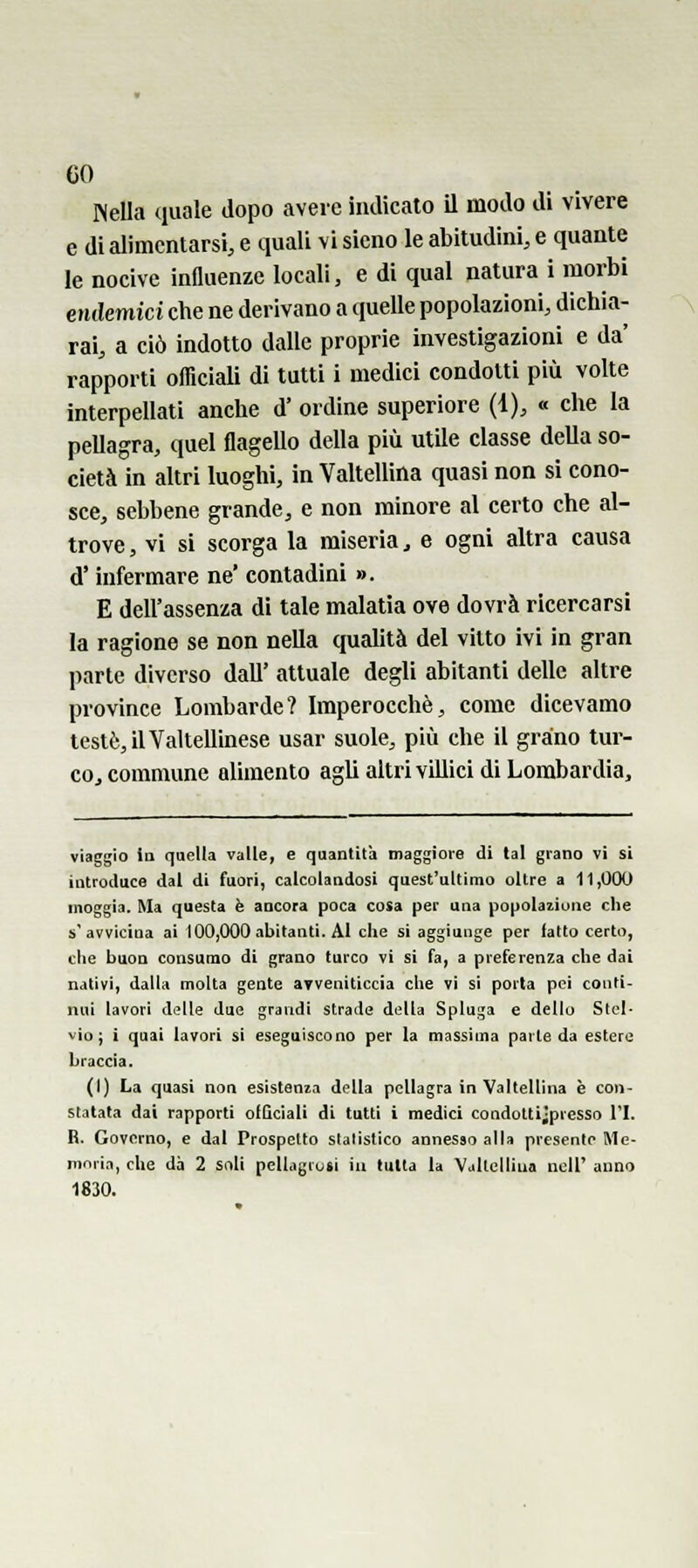 Isella quale dopo avere indicato il modo di vivere e di alimentarsi, e quali vi sieno le abitudini, e quante le nocive inQuenze locali, e di qual natura i morbi endemici che ne derivano a quelle popolazioni, dichia- rai, a ciò indotto dalle proprie investigazioni e da' rapporti officiali di tutti i medici condotti più volte interpellati anche d' ordine superiore (1), « che la pellagra, quel flagello della più utile classe della so- cietà in altri luoghi, in Valtellina quasi non si cono- sce, sebbene grande, e non minore al certo che al- trove , vi si scorga la miseria, e ogni altra causa d'infermare ne' contadini ». E dell'assenza di tale malatia ove dovrà ricercarsi la ragione se non nella qualità del vitto ivi in gran parte diverso dall' attuale degli abitanti delle altre province Lombarde? Imperocché, come dicevamo testò, il Valtellinese usar suole, più che il graino tur- co, commune alimento agli altri villici di Lombardia, viaggio la quella valle, e quantità maggiore di lai grano vi si introduce dal di fuori, calcolandosi quest'ultimo oltre a 11,000 moggia. Ma questa è ancora poca cosa per una popolazione die s'avvicina ai 100,000 abitanti. Al che si aggiunge per fatto certo, che buon consumo di grano turco vi si fa, a preferenza che dai nativi, dalla molta gente ayveniticcia che vi si porta pei conti- nui lavori di?lle due grandi strade della Spinga e dello Stcl- vio; i quai lavori si eseguiscono per la massima parte da estere braccia. (I) La quasi non esistenin della pellagra In Valtellina è con- statata dai rapporti oIGciali di tutti i medici condotti;presso l'I. R. Governo, e dal Prospetto statistico annesso alla presento Me- mniia, che dà 2 soli pellagrusi in tutta la Valtellina ncU' anno 1830.