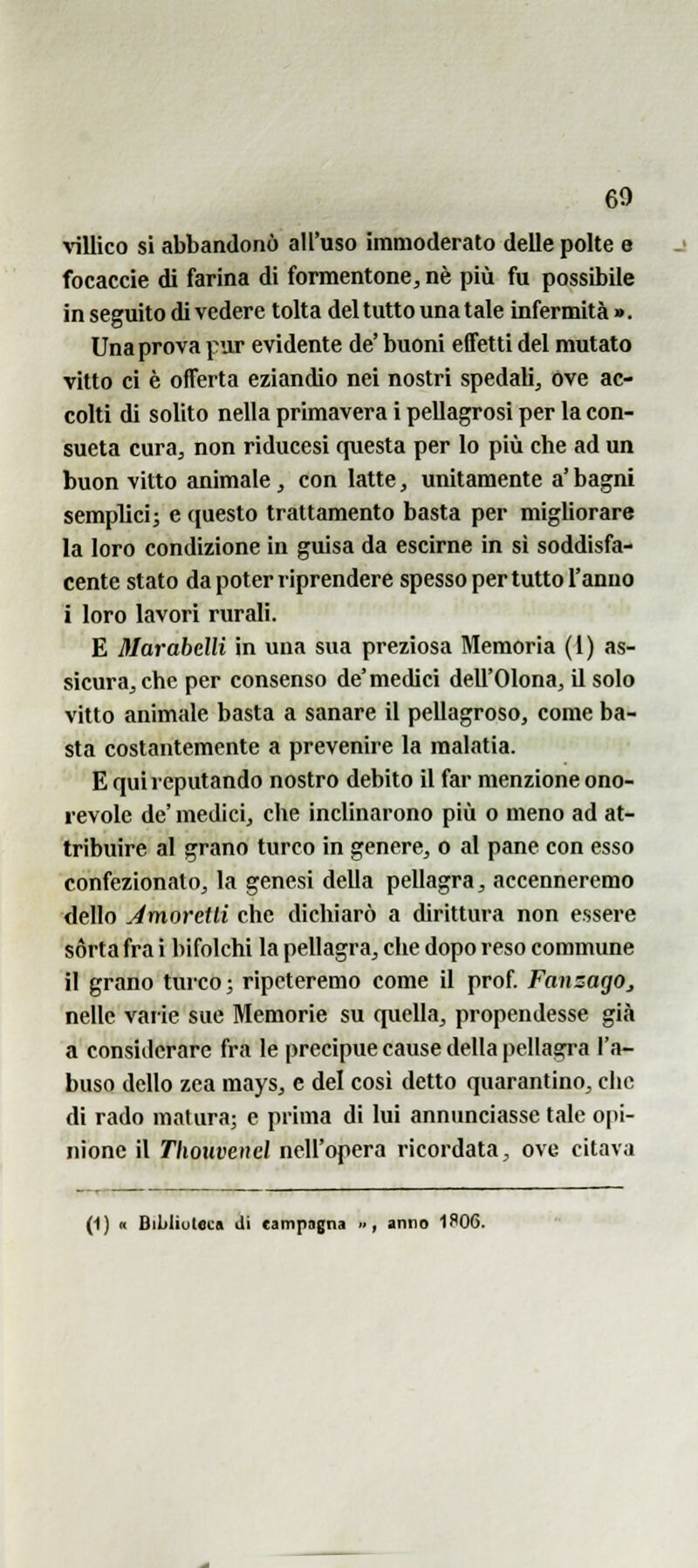 \'illico si abbandonò all'uso immoderato delle polte e focaccie di farina di formentone, né più fu possibile in seguito di vedere tolta del tutto una tale infermità ». Una prova pur evidente de' buoni effetti del mutato vitto ci è offerta eziandio nei nostri spedali, ove ac- colti di solito nella primavera i pellagrosi per la con- sueta cura, non riducesi questa per lo più che ad un buon vitto animale , con latte, unitamente a' bagni semplici; e questo trattamento basta per migliorare la loro condizione in guisa da escirne in sì soddisfa- cente stato da poter riprendere spesso per tutto l'anno i loro lavori rurali. E 3Iarabelli in una sua preziosa Memoria (1) as- sicura, che per consenso de'medici dell'Olona, il solo vitto animale basta a sanare il pellagroso, come ba- sta costantemente a prevenire la malatia. E qui reputando nostro debito il far menzione ono- revole de' medici, che inclinarono più o meno ad at- tribuire al grano turco in genere, o al pane con esso confezionato, la genesi della pellagra, accenneremo dello JmorcUi che dichiarò a dirittura non essere sórta fra i bifolchi la pellagra, che dopo reso commune il grano turco; ripeteremo come il prof FanzagOj nelle varie sue Memorie su quella, propendesse già a considerare fra le precipue cause della pellagi-a l'a- buso dello zea mays, e del cosi detto quarantino, che di rado matura; e prima di lui annunciasse tale opi- nione il Tlwuvenel nell'opera ricordata, ove citava (1) « BiUiuteca Ji campagna .., anno 1S06.