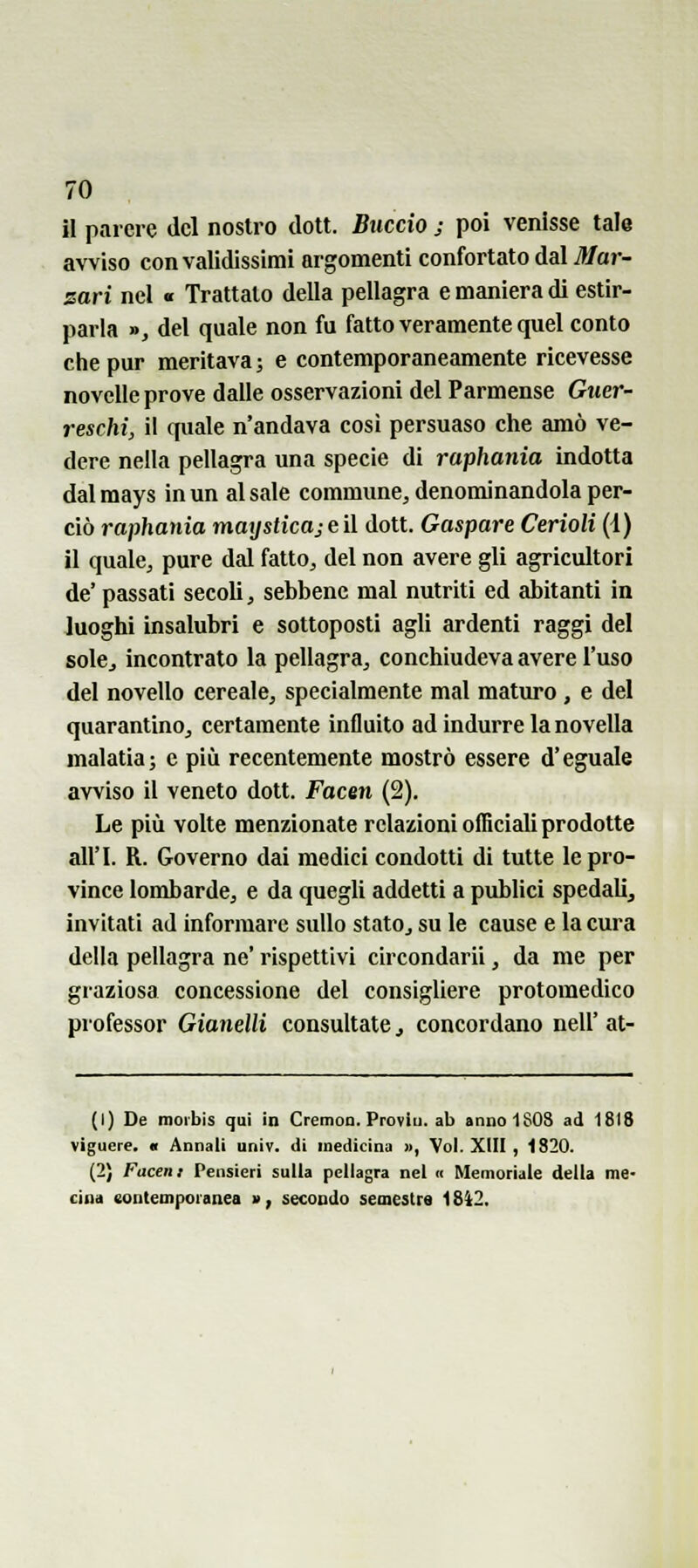 il parere del nostro dott. Buccio ; poi venisse tala avviso con validissimi argomenti confortato dal Mar- zari nel « Trattato della pellagra e maniera di estir- parla », del quale non fu fatto veramente quel conto che pur meritava; e contemporaneamente ricevesse novelle prove dalle osservazioni del Parmense Guer- reschi, il quale n'andava cosi persuaso che amò ve- dere nella pellagra una specie di raphania indotta dal mays in un al sale commune, denominandola per- ciò raphania maijsticajeì\ dott. Gaspare Cerìoli (i) il quale, pure dal fatto, del non avere gli agricultori de' passati secoli, sebbene mal nutriti ed abitanti in luoghi insalubri e sottoposti agli ardenti raggi del sole, incontrato la pellagra, conchiudeva avere l'uso del novello cereale, specialmente mal maturo, e del quarantino, certamente influito ad indurre la novella malatia; e più recentemente mostrò essere d'eguale avviso il veneto dott. faceti (2). Le più volte menzionate relazioni officiali prodotte all'I. R. Governo dai medici condotti di tutte le pro- vince lombarde, e da quegli addetti a publici spedali, invitati ad informare sullo stato, su le cause e la cura della pellagra ne' rispettivi circondarli, da me per graziosa concessione del consigliere protomedico professor Gianelli consultate ^ concordano nell' at- (1) De moibis qui in Cremoa. Proviti, ab annoi SOS ad 1818 viguere. « Annali univ. di medicina », Voi. XIII , 1820. (2) Facen: Pensieri sulla pellagra nel « Memoriale della me- Cina eonteoiporanea a, secondo semestre 18Ì2.