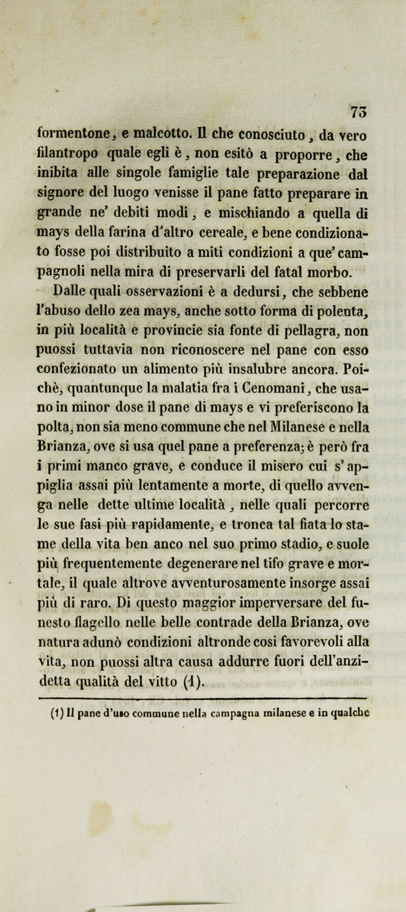 formentone j e malcotto. Il che conosciuto, da vero filantropo quale egli è, non esitò a proporre, che inibita alle singole famiglie tale preparazione dal signore del luogo venisse il pane fatto preparare in grande ne' debiti modi, e mischiando a quella di mays della farina d'altro cereale, e bene condiziona- to fosse poi distribuito a miti condizioni a que' cam- pagnoli nella mira di preservarli del fatai morbo. Dalle quali osservazioni è a dedursi, che sebbene l'abuso dello zea mays, anche sotto forma di polenta, in più località e provincie sia fonte di pellagra, non puossi tuttavia non riconoscere nel pane con esso confezionato un alimento più insalubre ancora. Poi- ché, quantunque la malatia fra i Cenomani, che usa- no in minor dose il pane di mays e vi preferiscono la polta, non sia meno commune che nel Milanese e nella Brianza, ove si usa quel pane a preferenza; è però fra i primi manco grave, e conduce il misero cui s'ap- piglia assai più lentamente a morte, di quello avven- ga nelle dette ultime località , nelle quali percorre le sue fasi più rapidamente, e tronca tal fiata lo sta- me della vita ben anco nel suo primo stadio, e suole più frequentemente degenerare nel tifo grave e mor- tale, il quale altrove avventurosamente insorge assai più di raro. Di questo maggior imperversare del fu- nesto flagello nelle belle contrade della Brianza, ove natura adunò condizioni altronde cosi favorevoli alla vita, non puossi altra causa addurre fuori dell'anzi- detta qualità del vitto (4). (1} II pane d'uio commuae nella compagna milanese e in qualche