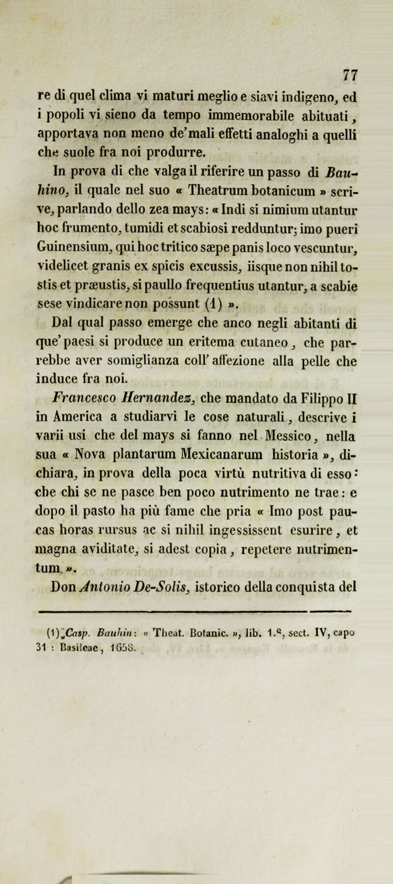 re dì quel clima vi maturi meglio e siavi indigeno, ed i popoli vi sieno da tempo immemorabile abituati, apportava non meno de'mali effetti analoghi a quelli che suole fra noi produrre. In prova di che valga il riferire un passo di Baii- hino, il quale nel suo « Theatrum botanicum » scri- ve, parlando dello zea mays: a Indi si nimium utantur hoc frumento, tumidi et scabiosi redduntur; imo pueri Guinensium, qui hoc tritico ssepe panis loco vescuntur, videlicet granis ex spicis excussis, iisque non nihil to- stis et praeustis, si pauUo frequentius utantur, a scabie sese vindicarenon possunt (i) ». Dal qua! passo emerge che anco negli abitanti di que' paesi si produce un eritema cutaneo, che par- rebbe aver somiglianza coli' affezione alla pelle che induce fra noi. Francesco Hernandez, che mandato da Filippo II in America a studiarvi le cose naturali, descrive i varii usi che del mays si fanno nel Messico, nella sua « Nova plantarum Mexicanarum historia », di- chiara, in prova della poca virtù nutritiva di esso • che chi se ne pasce ben poco nutrimento ne trae : e dopo il pasto ha più fame che pria « Imo post pau- cas horas rursus ac si nihil ingessissent esurire, et magna aviditate, si adest copia, repetere nutrimen- tuni». Don Antonio De-SoUs, istorico della conquista del (l).Oisp. Bauhiii:  Theat. Botanic. .., lib. 1., sect. IV, capo 31 i Basilcac, l65o.