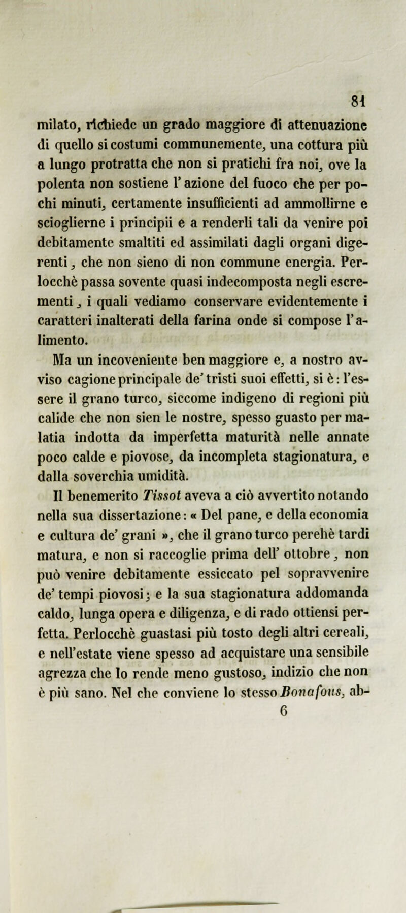 milato, richiede un grado maggiore dì attenuazione di quello si costumi communemente^ una cottura più a lungo protratta che non si pratichi fra noi, ove la polenta non sostiene l'azione del fuoco che per po- chi minuti, certamente insufficienti ad ammollirne e scioglierne i principii e a renderli tali da venire poi debitamente smaltiti ed assimilati dagli organi dige- renti , che non sieno di non commune energia. Per- locchè passa sovente quasi indecomposta negli escre- menti , i quali vediamo conservare evidentemente i caratteri inalterati della farina onde si compose l'a- limento. Ma un incoveniente ben maggiore e, a nostro av- viso cagione principale de'tristi suoi efTettij si è: l'es- sere il grano turco, siccome indigeno di regioni piìi calide che non sien le nostre, spesso guasto per ma- latia indotta da imperfetta maturità nelle annate poco calde e piovose, da incompleta stagionatura, e dalla soverchia umidità. Il benemerito Tissol aveva a ciò avvertito notando nella sua dissertazione : « Del pane, e della economia e cultura de' grani », che il granoturco perchè tardi matura, e non si raccoglie prima dell' ottobre, non può venire debitamente essiccato pel sopravvenire de' tempi piovosi ; e la sua stagionatura addomanda caldo, lunga opera e diligenza, e di rado ottiensi per- fetta. Perlocchè guastasi più tosto degli altri cereali, e nell'estate viene spesso ad acquistare una sensibile agrezza che Io rende meno gustoso, indizio che non è più sano. Nel che conviene lo stesso 5ona/bi(s, ab- 6