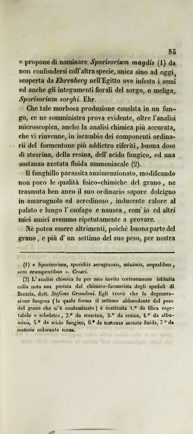 e propone di nominare Sporisorium maydis (1) da non confondersi coU'altra specie, unica sino ad oggi scoperta da Ehrenberg nell'Egitto ove infesta i semi ed anche gli integumenti florali del sorgo, o meliga, Sporisorium sorghi. Ehr. 'A Che tale morbosa produzione consista in un fun- go, ce ne somministra prova evidente, oltre l'analisi microscopica, anche la analisi chimica più accurata, che vi rinvenne, in iscambio dei componenti ordina- rli del formentone più addietro riferiti, buona dose di stearina, della resina, dell' acido fungicOj ed una sostanza azotata fluida ammoniacale (2). Il funghillo parassita anzimenzionato, modificando non poco le qualità fisico-cliimiche del grano, ne trasmuta ben anco il suo ordinario sapore dolcigno in amarognolo ed acrcdinoso, inducente calore al palato e lungo l'esofago e nausea, com' io ed altri miei amici avemmo ripetutamente a provare. Né potea essere altrimenti, poiché buona parte del grano, e più d' un settimo del suo peso, per nostra (1) <i Sporisorium, sporidiis aeruginosis, miuiinis, aeqaalibas , ^e^o erurnpenlibus ... Cesali. (2) L'analisi chimica fu per mio invilo cortesemenl.e istituita colla uota sua perizia dal cbimico-farmacista degli spedali di Brescia, dott. Stefano Grandoni. Egli trovò che la degenera- zione fungosa ( la quale forma il settimo abbondante del peso (tei grano che a'è contaminato) è costituita 1. da fibra vege- tabile o scheletro , 2.° da stearina, 3. da resina, 4. da albu- mina, 5.° da acido fungico, 6.* da sostanza azotata fluida, 7 da materia colorante rossa.