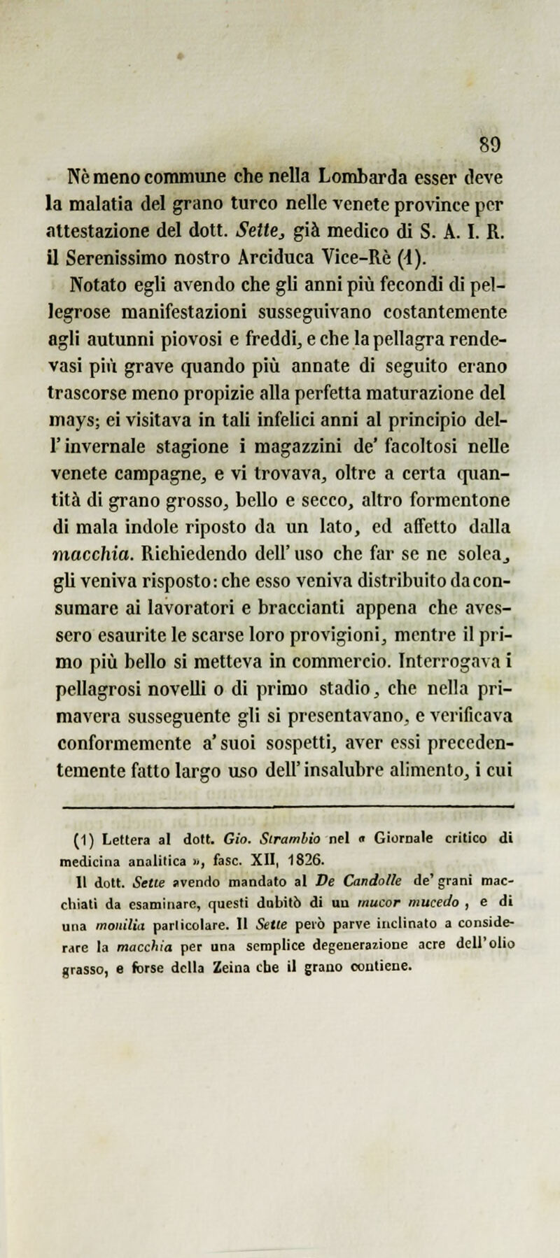 ^9 Ne meno commune che nella Lombarda esser deve la malatia del grano turco nelle venete province per •ìttestazione del dott. Sette, già medico di S. A. I. R. il Serenissimo nostro Arciduca Vice-Rè {i). Notato egli avendo che gli anni più fecondi di pel- legrose manifestazioni susseguivano costantemente agli autunni piovosi e freddi^ e che la pellagra rende- vasi più grave quando più annate di seguito erano trascorse meno propizie alla perfetta maturazione del mays; ei visitava in tali infelici anni al principio del- l' invernale stagione i magazzini de' facoltosi nelle venete campagne^ e vi trovava, oltre a certa quan- tità di grano grosso, bello e secco, altro formentone di mala indole riposto da un lato, ed affetto dalla macchia. Richiedendo dell' uso che far se ne solcaj gli veniva risposto: che esso veniva distribuito da con- sumare ai lavoratori e braccianti appena che aves- sero esaurite le scarse loro provigioni, mentre il pri- mo più bello si metteva in commercio. Interrogava i pellagrosi noveUi o di primo stadio, che nella pri- mavera susseguente gli si presentavano, e verificava conformemente a' suoi sospetti, aver essi preceden- temente fatto largo uso dell'insalubre alimento, i cui (1) Lettera al dott. Gio. Sirambio nel n Giornale critico di medicina analitica », fase. XII, 1826. 11 dott. Sette avendo mandato al De Candolle de' grani mac- chiati da esaminare, questi dubitò di un mucor mucedo , e di una monilìa particolare. 11 Sette però parve inclinato a conside- rare la macchia per una semplice degenerazione acre dell'olio