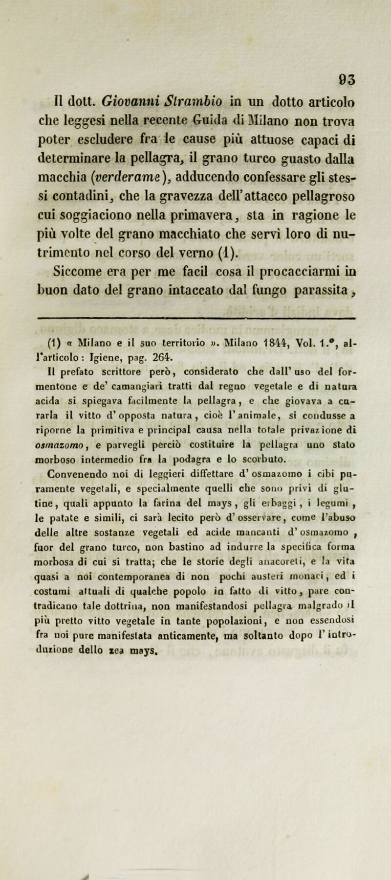 Il (lott. Giovanni Slrambio in un dotto articolo che leggasi nella recente Guida di Milano non trova poter escludere fra le cause più attuose capaci di determinare la pellagra, il grano turco guasto dalla macchia {verderame ), adducendo confessare gli stes- si contadini, che la gravezza dell'attacco pellagroso cui soggiaciono nella primavera, sta in ragione le più volte del grano macchiato che servi loro di nu- trimento nel corso del verno (1). Siccome era per me facil cosa il procacciarmi in buon dato del grano intaccato dal fungo parassita, (1) a Milano e il suo territorio ». Milano 1844, Voi. 1.*, al- l'articolo : Igiene, pag. 264. Il prefato scrittore però, considerato che dalT oso del for- mentone e de' camangiari tratti dal regno vegetale e di natura acida si spiegava facilmente la pellagra, e che giovava a ca- rarla il vitto d'opposta natura, cioè l'animale, si condusse a riporne la primitiva e principal causa nella totale privazione di osmazomo, e parvegli perciò costituire la pellagra uno sialo morboso intermedio fra la podagra e lo scorbuto. Convenendo noi di leggieri diffettare d'osmaiomo i cibi pu- ramente vegelali, e specialmente quelli che sono privi di glu- tine, quali appunto la farina del mays, gli eibaggi, i legumi , le patate e simili, ci sarà lecito però d'osservare, come l'abuso delle altre sostanze vegetali ed acide mancanti d'osmazomo , fuor del grano turco, non bastino ad indurre la speciiica forma morbosa di cui si tratta; che le storie degli anacoreli, e la vita quasi a noi contemporanea di non pochi austeri monaci, ed i costumi attuali di qualche popolo io fatto di vitto, pare con- tradicano tale dottrina, non manifestandosi pellagra malgrado il più pretto vitto vegetale in tante popolazioni, e non essendosi fra noi pure manifestata anticamente, ma soltanto dopo l'inlro- duiioae dello zea mays.