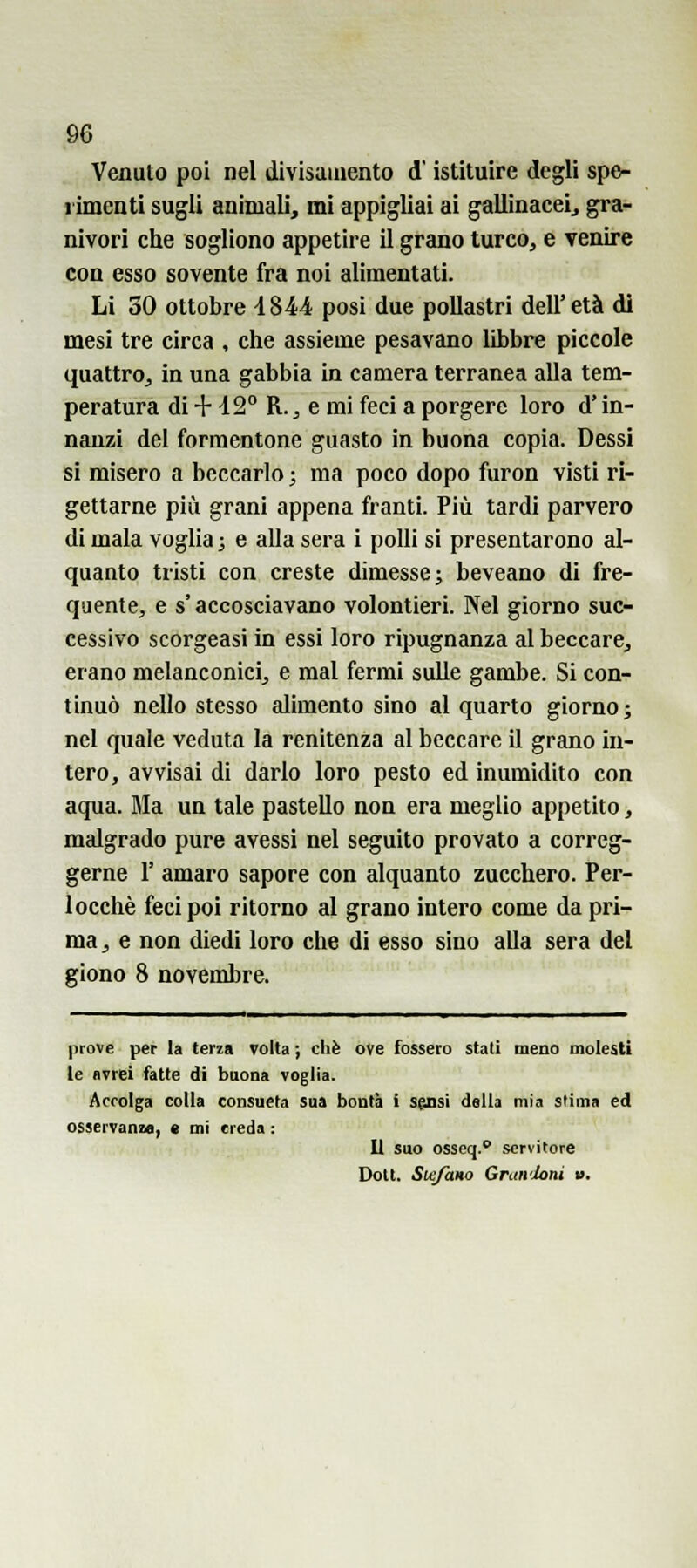 Venuto poi nel divisamento d istituire degli spe- rimenti sugli animali, mi appigliai ai gallinaceij gra- nivori che sogliono appetire il grano turco, e venire con esso sovente fra noi alimentati. Li 30 ottobre i844 posi due pollastri dell'età di mesi tre circa , che assieme pesavano libbre piccole quattro, in una gabbia in camera terranea alla tem- peratura di + i2° R., e mi feci a porgere loro d'in- nanzi del formentone guasto in buona copia. Dessi si misero a beccarlo ; ma poco dopo furon visti ri- gettarne più grani appena franti. Più tardi parvero di mala voglia ; e alla sera i polii si presentarono al- quanto tristi con creste dimesse; beveano di fre- quente, e s'accosciavano volontieri. Nel giorno suc- cessivo scorgeasi in essi loro ripugnanza al beccare, erano melanconici, e mal fermi sulle gambe. Si con- tinuò nello stesso alimento sino al quarto giorno; nel quale veduta la renitenza al beccare il grano in- tero, avvisai dì darlo loro pesto ed inumidito con equa. Ma un tale pastello non era meglio appetito, malgrado pure avessi nel seguito provato a correg- gerne r amaro sapore con alquanto zucchero. Per- locchè feci poi ritorno al grano intero come da pri- ma , e non diedi loro che di esso sino alla sera del giono 8 novembre. prove per la terza volta ; che ove fossero stati meno molesti le Bvrei fatte di buona voglia. Accolga colla consueta sua bontà i s^si della mia stima ed osservanza, « mi creda : Il suo osseq. servitore Doli. Stefano Gnm'Joni ».