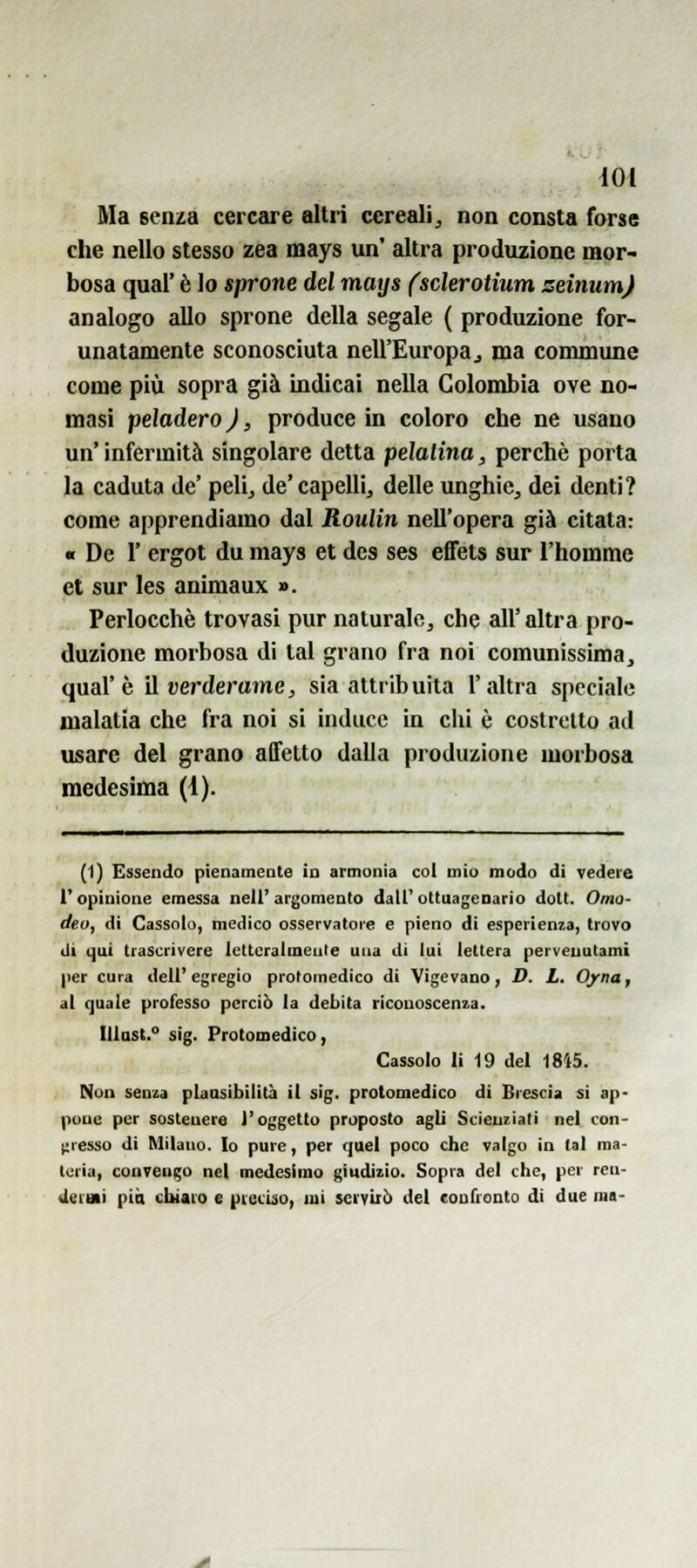 Ma senza cercare altri cereali^ non consta forse che nello stesso zea mays un* altra produzione mor- bosa qual' è lo sprone del maijs (sclerotium zeinumj analogo allo sprone della segale ( produzione for- unatamente sconosciuta nell'Europaj ma commune come più sopra già indicai nella Colombia ove no- masi peladero ), produce in coloro che ne usano un'infermità singolare detta pelalina, perchè porta la caduta de' peli^ de'capelli, delle unghie, dei denti? come apprendiamo dal Roulin nell'opera già citata: « De r ergot du mays et des ses effets sur i'homme et sur les animaux ». Perlocchè trovasi pur naturale, che all'altra pro- duzione morbosa di tal grano fra noi comunissima, qual'è il verderame, sia attribuita l'altra speciale malatia che fra noi si induce in chi è costretto ad usare del grano affetto dalla produzione morbosa medesima (4). (1) Essendo pienaineate in armonia col miu modo di vedere l'opinione emessa nell'argomento dall'ottuagenario dott. Omo- deo, di Cassole, medico osservatore e pieno di esperienza, trovo di qui trascrivere letteralmente una di lui lettera pervenutami per cura dell'egregio protomedico di Vigevano, D. L. Oyna, al quale professo perciò la debita riconoscenza. Illast. sig. Protomedico, Cassolo li 19 del 1815. Non senza plaasibilità il sig. protomedico di Brescia si ap- pone per sostenere l'oggetto proposto agli Scienziati nel con- t:resso di Milano. Io pure, per quel poco che valgo in tal ma- teria, convengo nel medesimo giudizio. Sopra del che, per ren- «leini piò cbiaio e piecùìo, mi servirò del confronto di due ma-