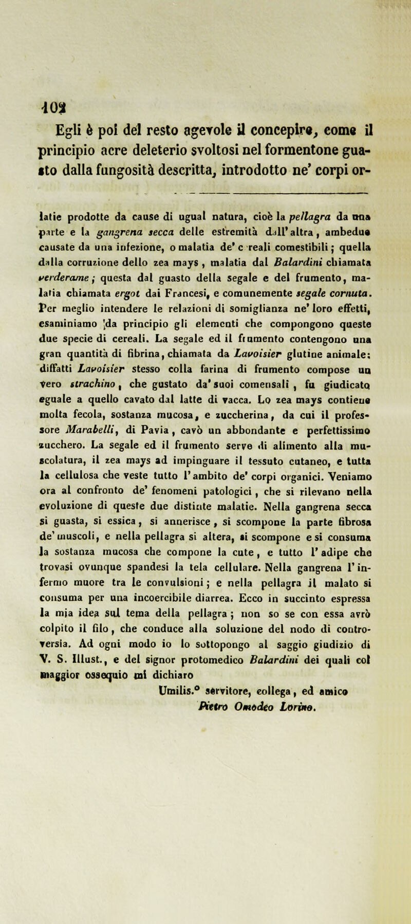 Egli è poi del resto agerole il concepir», coma il principio acre deleterio svoltosi nel formentone gua- sto dalla fungosità descritta, introdotto ne' corpi or- lalie prodotte da cause di ugual natura, cioè la pellagra da naa p.ii'te e la gangrena secca delle estremità djll' altra, ambedua causate da una infezione, omalatia de'e reali comestibili ; quella dnlla corruzione dello zea mays , malatla dal Balardini chiamata verderamei questa dal guasto della segale e del frumento, ma- laiia chiamata ergoi dai Francesi, e comunemente segale cornuta. Per meglio intendere le relazioni di somiglianza ne' loro effetti, esaminiamo 'da principio gli elementi che compongono queste due specie di cereali. La segale ed il frumento contengono una gran quantità di fibrina, chiamata da Lavoisier glutine animate: diffatti Lavoisier stesso colla farina di frumento compose uà Vero strachino, che gustato da' suoi comensali , fa giudicata eguale a quello cavato dal latte di Tacca. Lo zea mays contieua molta fecola, sostanza mucosa, e zuccherina, da cui il profes* sore Marabelli, di Pavia, cavò un abbondante e perfettissimo zucchero. La segale ed il frumento serre di alimento alla mu- scolatura, il zea mays ad impinguare il tessuto cutaneo, e tutta la cellulosa che veste tutto l'ambito de' corpi oiganici. Veniamo ora al confronto de' fenomeni patologici, che si rilevano nella evoluzione di queste due distinte malatie. Nella gangrena secca si guasta, si essica, si annerisce , si scompone la parte fibrosa de'muscoli, e nella pellagra si altera, ti scompone e si consuma la sostanza mucosa che compone la cute, e tutto l'adipe che trovasi ovunque spandesi la tela cellulare. Nella gangrena l'in- fermo muore tra le convulsioni ; e nella pellagra il malato si consuma per una incoercibile diarrea. Ecco in succinto espressa la mia idea Sul tema della pellagra ; non so se con essa avrò colpito il filo, che conduce alla soluzione del nodo di contro- Tersia, Ad ogni modo io lo sottopongo al saggio giudizio di V. S. lUust., e del signor protomedico Balardini dei quali col maggior ossequio ini dichiaro Umilis.° servitore, collega, ed amicv Kttro Omtdto Lorùie,