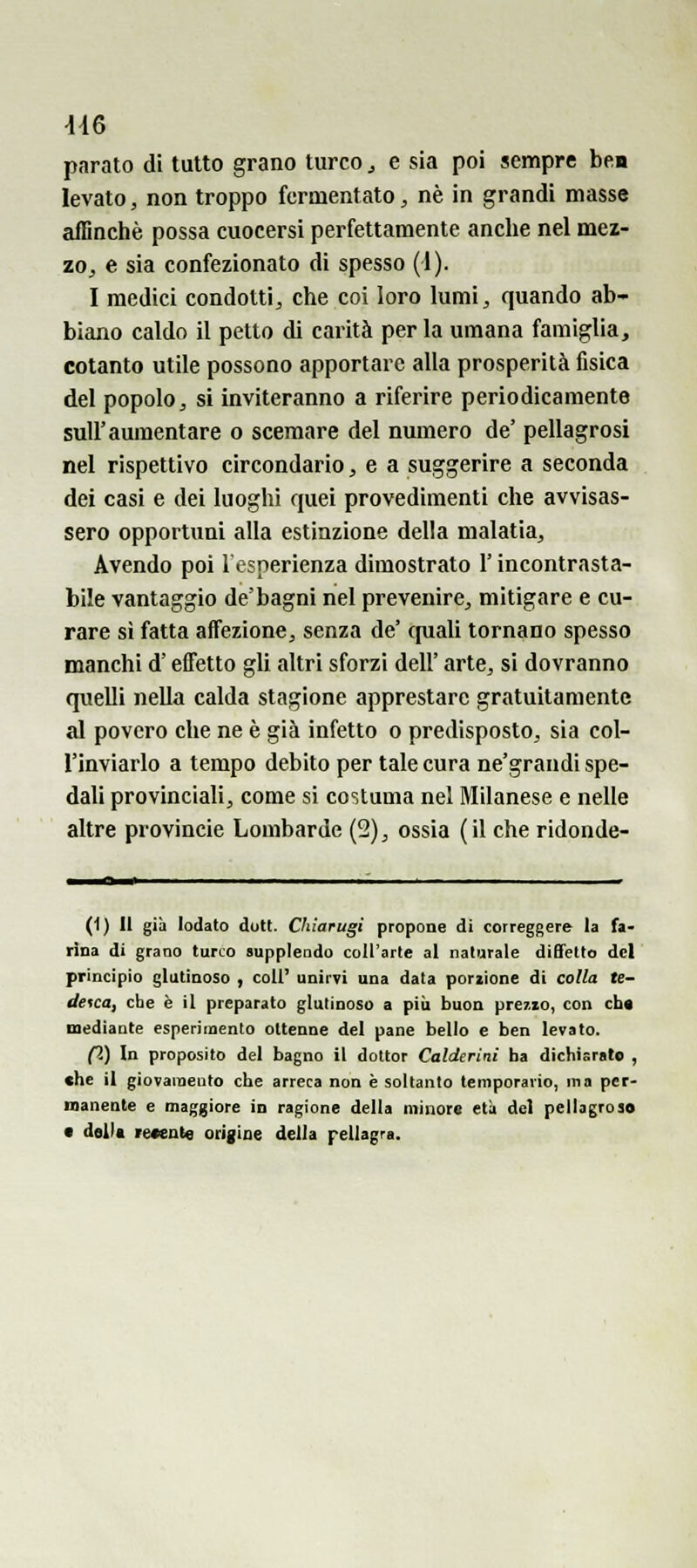 4-16 parato di tutto grano turco ^ e sia poi sempre ben levato, non troppo fermentato, né in grandi masse affinchè possa cuocersi perfettamente anche nel mez- zoj e sia confezionato di spesso (1). I medici condotti, che coi loro lumi, quando ab- biano caldo il petto di carità perla umana famiglia, cotanto utile possono apportare alla prosperità fisica del popolo, si inviteranno a riferire periodicamente suir aumentare o scemare del numero de' pellagrosi nel rispettivo circondario, e a suggerire a seconda dei casi e dei luoghi quei provedimenti che avvisas- sero opportuni alla estinzione della malatia. Avendo poi l'esperienza dimostrato l'incontrasta- bile vantaggio de'bagni nel prevenire, mitigare e cu- rare si fatta affezione, senza de' cpiali tornano spesso manchi d'effetto gli altri sforzi dell' arte, si dovranno quelli nella calda stagione apprestare gratuitamente al povero che ne è già infetto o predisposto, sia col- l'inviarlo a tempo debito per tale cura ne'grandi spe- dali provinciali, come si costuma nel Milanese e nelle altre provincie Lombarde (2), ossia (il che ridonde- (1) Il già Iodato doti. Chiarugi propone di correggere la fa- rina di grano turco supplendo coll'arle al naturale diffetto del principio glutinoso , coli' unirvi una data porzione di colla te- desca, che è il preparato glutinoso a più buon prezzo, con cb« mediante esperimento ottenne del pane bello e ben levato. pS) In proposito del bagno il dottor Caldcrini ba dichiarato , che il giovamento che arreca non è soltanto temporario, ma per- manente e maggiore in ragione della minore età del pellagroso e della recente origine della pellagra.