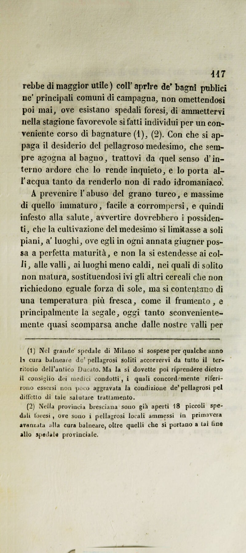 rebbe di maggior utile ) coli' aprire de' bagni pnblici ne' principali comuni di campagna, non omettendosi poi mai, ove esistano spedali foresi, di ammettervi nella stagione favorevole si fatti individui per un con- veniente corso di bagnature (1), (2). Con che si ap- paga il desiderio del pellagroso medesimo, che sem- pre agogna al bagno, trattovi da quel senso d'in- terno ardore che lo rende inquieto, e lo porta al- l'acqua tanto da renderlo non di rado idromaniaco'. A prevenire l'abuso del grano turco, e massime di quello immaturo, facile a corrompersi, e quindi infesto alla salute, avvertire dovrebbero i possiden- ti, che la cultivazlone del medesimo si limitasse a soli piani, a' luoghi, ove egli in ogni annata giugner pos- sa a perfetta maturità, e non la si estendesse ai col- li, alle valli, ai luoghi meno caldi, nei quali di salito non matura, sostituendosi ivi gli altri cereali che non richiedono eguale forza di sole, ma si conteottmo di una temperatura più fresca, come il frumento, e principalmente la segale, oggi tanto sconveniente- mente quasi scomparsa anche dalle nostre valli per (1J Nl'I grande'spedale di Milano si sospese per qualche anno U cura balneare Jc' pellagrosi soliti accorrervi da tutto il ter- ritorio dell'anlico Ducato. Ma la si dovette poi riprendere dietro il consiglio di-I medici condotti, i quali concordemente riferi- rono essersi non poco aggravata la condizione de'pellagrosi pel dill'etlo di tale salutare trattamento. (2) Nella provincia bresciana sono gih aperti 18 piccoli spe- dali loresi , ove sono i pellagrosi locali ammessi in primavera avanzata .illa cura balneare, oltre quelli che si portano a tal lin« allo *p«cUi« provinciale.