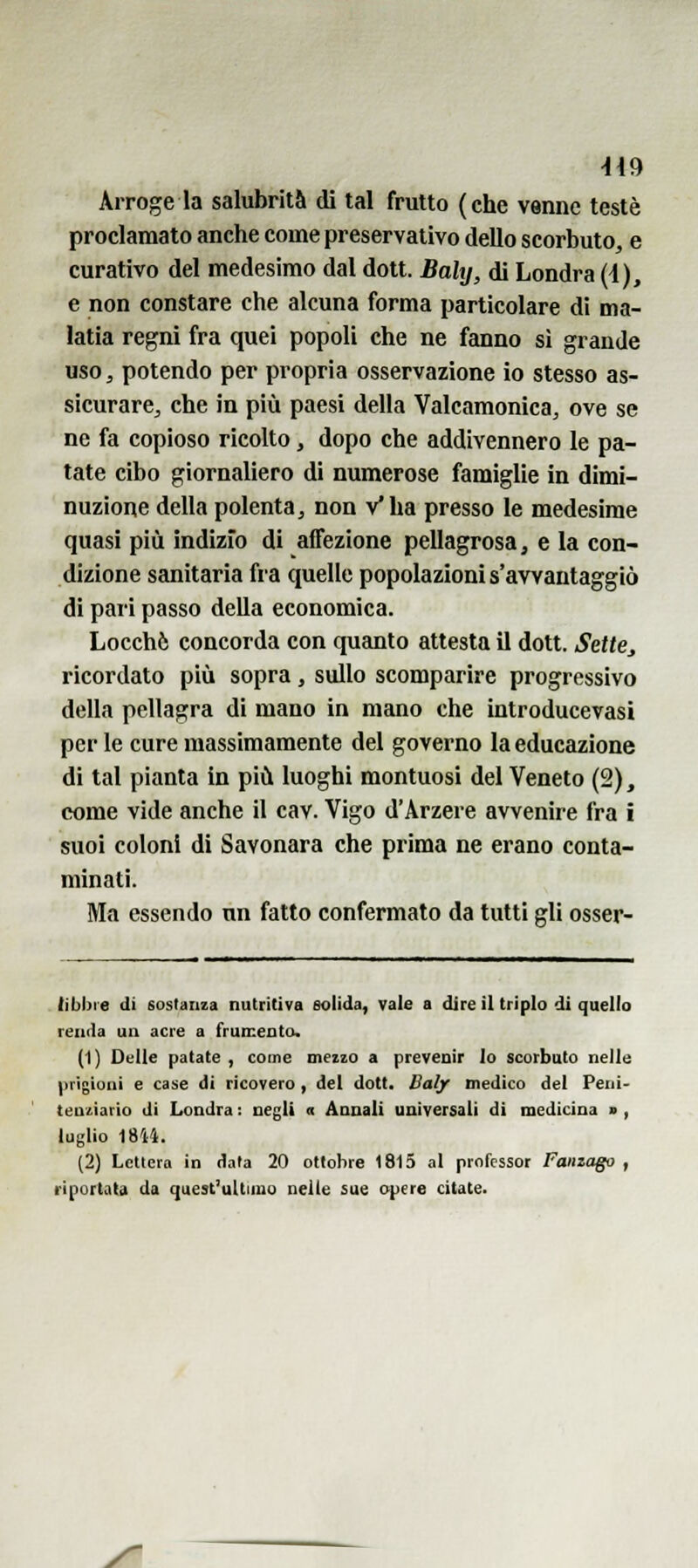 -H9 Arroge la salubrità di tal frutto (che venne testé proclamato anche come preservativo dello scorbuto, e curativo del medesimo dal dott. Bahj, di Londra (4), e non constare che alcuna forma particolare di ma- latia regni fra quei popoli che ne fanno sì grande uso, potendo per propria osservazione io stesso as- sicurare, che in più paesi della Valcamonica, ove se ne fa copioso ricolto, dopo che addivennero le pa- tate cibo giornaliero di numerose famiglie in dimi- nuzione della polenta, non v'ha presso le medesime quasi pili indizio di affezione pellagrosa, e la con- dizione sanitaria fia quelle popolazioni s'avvantaggiò di pari passo della economica. Locchè concorda con quanto attesta il dott. Sette^ ricordato più sopra, sullo scomparire progressivo della pellagra di mano in mano che introducevasi per le cure massimamente del governo la educazione di tal pianta in più luoghi montuosi del Veneto (2), come vide anche il cav. Vigo d'Arzere avvenire fra i suoi coloni di Savonara che prima ne erano conta- minati. Ma essendo un fatto confermato da tutti gli osser- tibbie di sostanza nutritiva solida, vale a dire il triplo di quello renda un acre a frumento. (1) Delle patate , come meizo a prevenir lo scorbuto nelle prigioni e case di ricovero, del dott. Baljr medico del Peni- teutiario di Londra : negli « Annali universali di medicina > , luglio 18M. (2) Lettera in data 20 ottobre 1815 al professor Fanzago , riportata da quest'ultimo nelle sue opere citate.