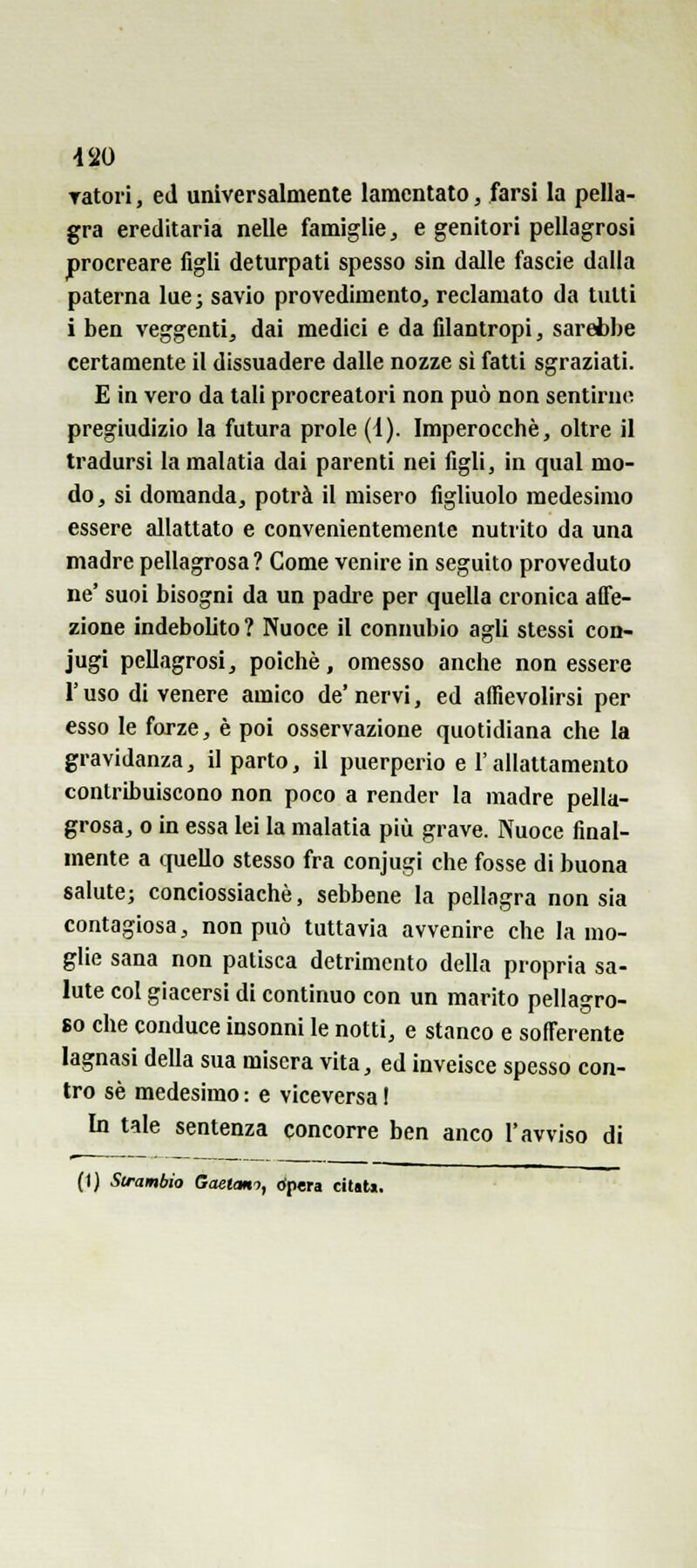 -120 Tatoii, ed universalmente lamentato, farsi la pella- gra ereditaria nelle famiglie ^ e genitori pellagrosi procreare figli deturpati spesso sin dalle fascie dalla paterna lue; savio provedimentOj reclamato da tutti i ben veggenti, dai medici e da filantropi, sarebbe certamente il dissuadere dalle nozze si fatti sgraziati. E in vero da tali procreatori non può non sentirne pregiudizio la futura prole (1). Imperocché, oltre il tradursi la malatia dai parenti nei figli, in qual mo- do, si domanda, potrà il misero figliuolo medesimo essere allattato e convenientemente nutrito da una madre pellagrosa? Come venire in seguito proveduto ne' suoi bisogni da un padre per quella cronica affe- zione indebolito ? Nuoce il connubio agli stessi con- jugi pellagrosi, poiché, omesso anche non essere l'uso di venere amico de'nervi, ed affievolirsi per esso le forze, è poi osservazione quotidiana che la gravidanza, il parto, il puerperio e l'allattamento contribuiscono non poco a render la madre pella- grosa, 0 in essa lei la malatia più grave. Nuoce final- mente a quello stesso fra conjugi che fosse di buona salute; conciossiachè, sebbene la pellagra non sia contagiosa, non può tuttavia avvenire che la mo- glie sana non patisca detrimento della propria sa- lute col giacersi di continuo con un marito pellagro- so che conduce insonni le notti, e stanco e sofferente lagnasi della sua misera vita, ed inveisce spesso con- tro sé medesimo : e viceversa I In tale sentenza concorre ben anco l'avviso di (1) Slrambìo Gaetano, cfpera citati.