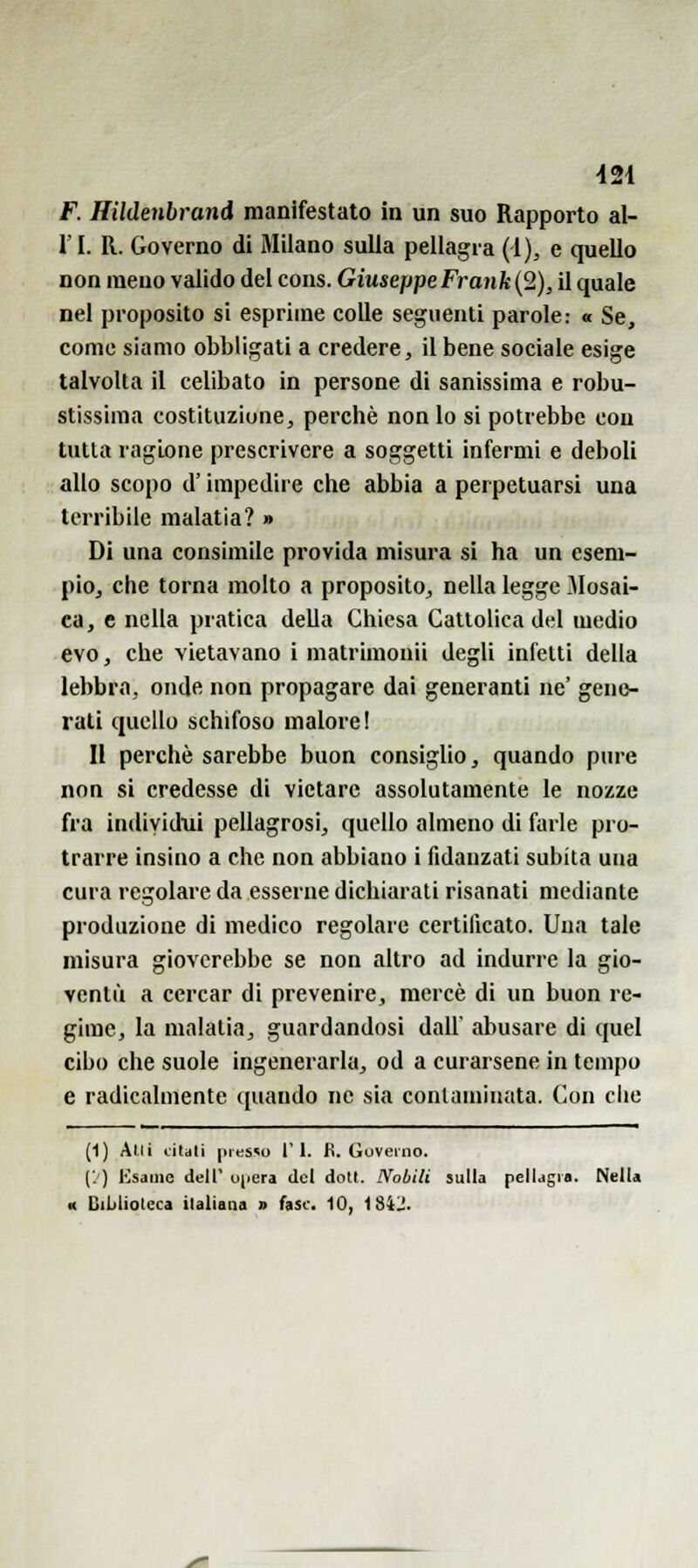 421 F. Hildenbrand manifestato in un suo Rapporto al- l'I. R. Governo di Milano sulla pellagra (i), e quello non meno valido del cons. Giuseppe Frank (2), il quale nel proposito si esprime colle seguenti parole: « Se, come siamo obbligati a credere, il bene sociale esige talvolta il celibato in persone di sanissima e robu- stissima costituzione, perchè nonio si potrebbe con tutta ragione prescrivere a soggetti infermi e deboli allo scopo d'impedire che abbia a perpetuarsi una terribile malatia? » Di una consimile provida misura si ha un esem- pio, che torna molto a proposito, nella legge Mosai- ca, e nella pratica della Chiesa Cattolica del medio evo, che vietavano i matrimoni! degli infetti della lebbra, onde non propagare dai generanti ne' gene- rati quello schifoso malore! II perchè sarebbe buon consiglio, quando pure non si credesse di vietare assolutamente le nozze fra individui pellagrosi, quello almeno di farle pro- trarre insino a che non abbiano i fidanzati subita una cura regolare da esserne dichiarati risanati mediante produzione di medico regolare certificato. Una tale misura gioverebbe se non altro ad indurre la gio- ventù a cercar di prevenire, mercè di un buon re- gime, la malatia, guardandosi dall' abusare di quel cibo che suole ingenerarla, od a curarsene in tempo e radicalmente quando ne sia contaminata. Con che (1) Ani tilali |)ifS«o ri. fi. Governo. ('.') Usarne dell' ujiera del doti. Nobili sulla pellagra. NelU « Biblioleca italiana » fase. 10, 18Ì1!.