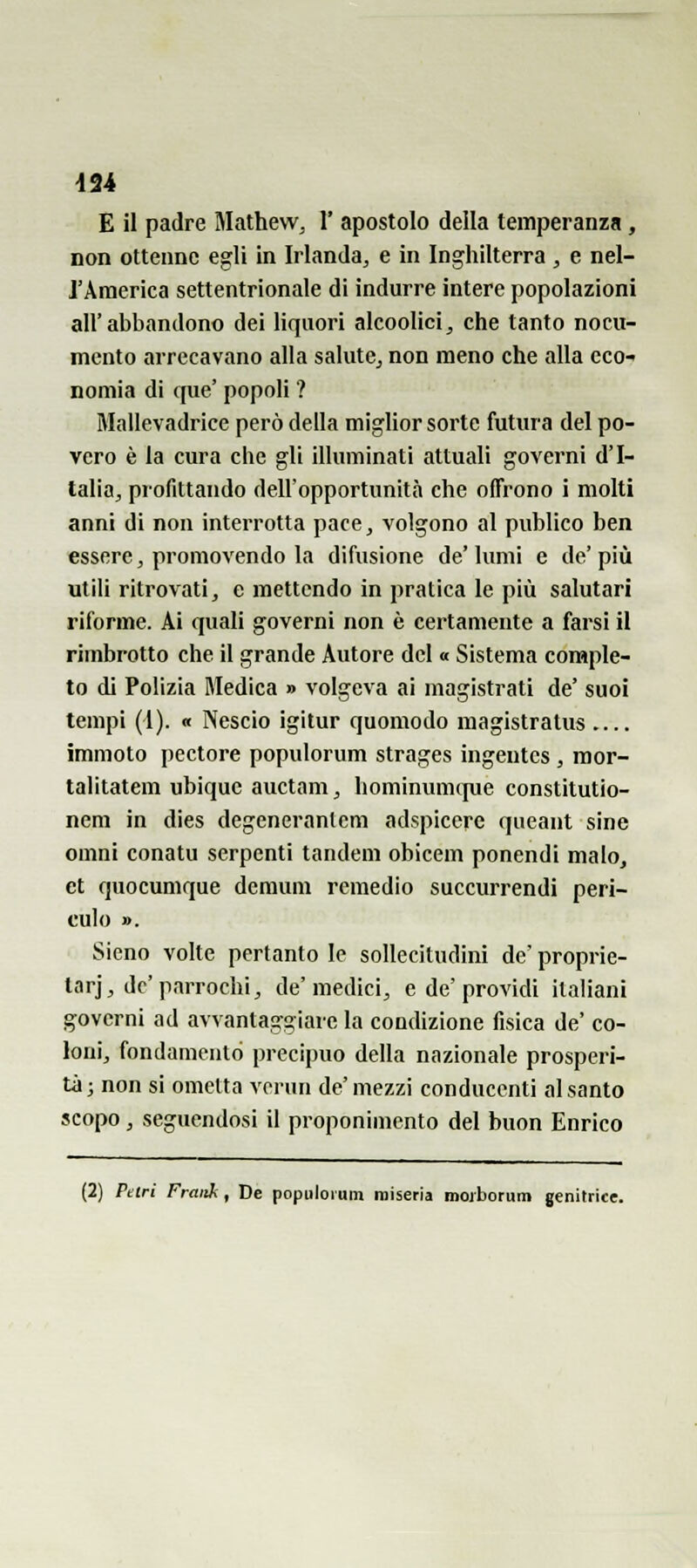 E il padre Mathew, 1' apostolo della temperanza, non ottenne egli in Irlanda^ e in Inghilterra , e nel- J'America settentrionale di indurre intere popolazioni all'abbandono dei liquori alcoolici^ che tanto nocu- mento arrecavano alla salute, non meno che alla cco nomia di que' popoli ? Mallevadrice però della mighor sorte futura del po- vero è la cura che gli illuminati attuali governi d'I- talia, profittando dell'opportunità che offrono i molti anni di non interrotta pace, volgono al publico ben essere, promovendo la difusione de'lumi e de'più utili ritrovati, e mettendo in pratica le più salutari riforme. Ai quali governi non è certamente a farsi il rimbrotto che il grande Autore del « Sistema comple- to di Polizia Medica » volgeva ai magistrati de' suoi tempi (l). « Nescio igitur quomodo magistratus immoto pectore populorum strages ingentcs , mor- talitatem ubique auctam, hominumcpe constitutio- nem in dies degeneranlcm adspicere queant sine omni conatu serpenti tandem obicem ponendi malo, et quocumque dcmum remedio succurrendi peri- culo ». Sieno volte pertanto le sollecitudini de' proprie- tarj, dc'parrochi, de'medici, e de'providi italiani governi ad avvantaggiare la condizione fisica de' co- loni, fondamento precipuo della nazionale prosperi- tà j non si ometta ATrun de' mezzi conducenti al santo scopo , seguendosi il proponimento del buon Enrico (2) Pelri Fraitk , De populorum miseria moiborum genitrice.