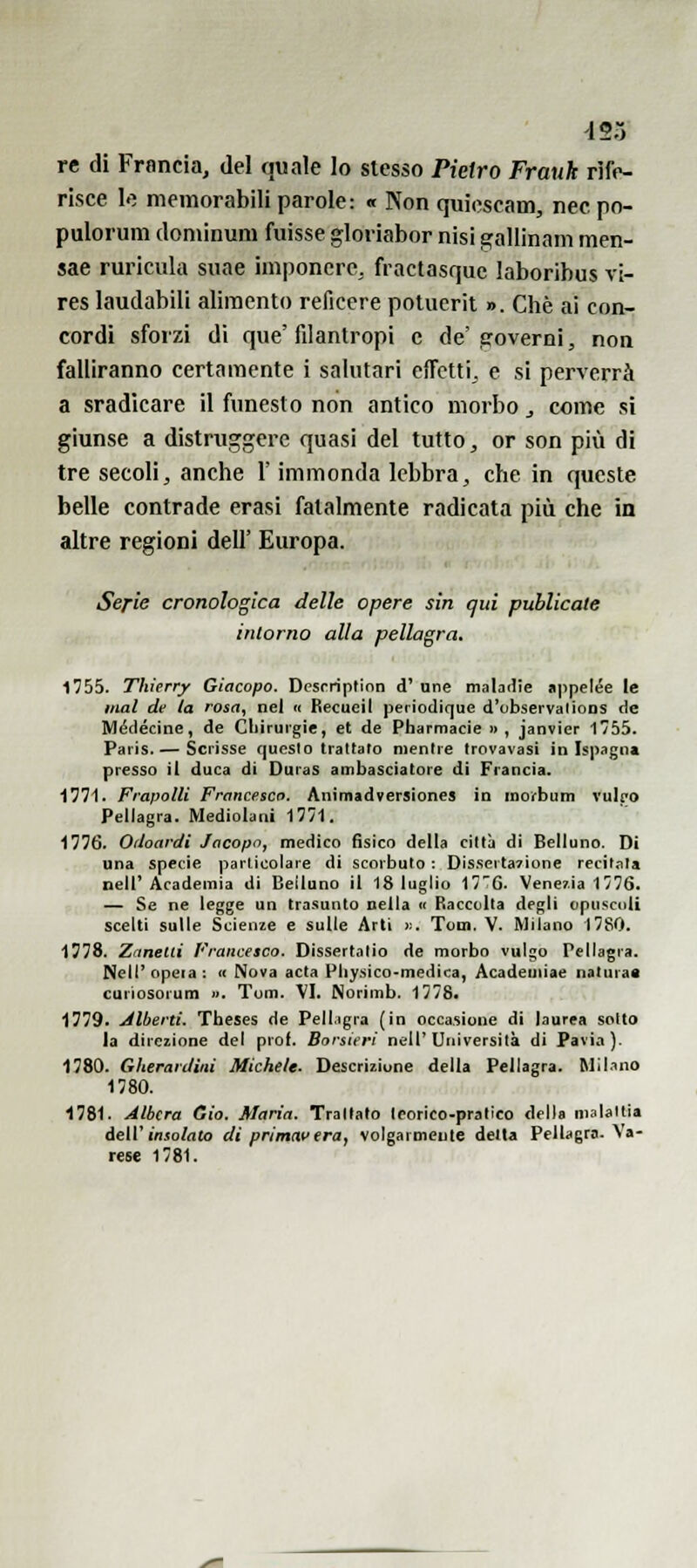 453 re di Francia, del quale lo stesso Pietro Frank rife- risce le memorabili parole: « Non quicscam, nec po- pulorum doniinum fuisse gloriabor nisi gallinam men- sae ruricula suae imponere, fractasquc laboribus vi- res laudabili alimento reficere potuerit ». Che ai con- cordi sforzi di que'filantropi e de'.coverai, non falliranno certamente i salutari efTcttij e si perverrà a sradicare il funesto non antico morbo ^ come si giunse a distruggere quasi del tutto, or son più di tre secoli, anche l'immonda lebbra, che in queste belle contrade erasi fatalmente radicata più che in altre regioni dell' Europa. Serie cronologica /Ielle opere sin qui puhlicate intorno alla pellagra. 1755. Thierry Giacopo. Dcsrriptinn d' une maladie appelée le mal de la rosa, nel « Becueil periodique d'observalioDS de Médécine, de Cliiruigie, et de Pharmacie » , janvier 1/55. Paris.'—Scrisse questo Iraltaro mentre trovavasi in Ispagna presso il duca di Duras ambasciatore di Francia. 1771. Frapolli Francesco. Animadversiones in inorbum vulro Pellagra. Mediolani 1771. 1776. Oiioardi Jacopo, medico fisico della città di Belluno. Di una specie parlicolare di scorbuto ; Dissertazione recitala neir Academia di Belluno il 18 luglio 176. Venezia 1776. — Se ne legge un trasunto nella <i Raccolta degli opuscoli scelti sulle Scienze e sulle Arti >.. Tom. V. Milano 1780. 1778. Zanetli Francesco. Dissertatio de morbo vulgo Pellagra. Nell'opera: « Nova acta Pliy.sico-medica, Acadeiiiiae naiuraa curiosorum ». Tom. VI. Norimb. 1778. 1779. Jlberti. Theses de Pell.igra (in occasione di laurea sotto la direzione del prof. Borsieri nell'Università di Pavia). 1780. Gherari/ini Miche/e. Descrizione della Pellagra. Milano 1780. 1781. Albera Gio. Maria. Trattalo teorico-pratico della malattia àeiVinsolalo di primavera, volgarmente detta Pellagra. Va- rese 1781.