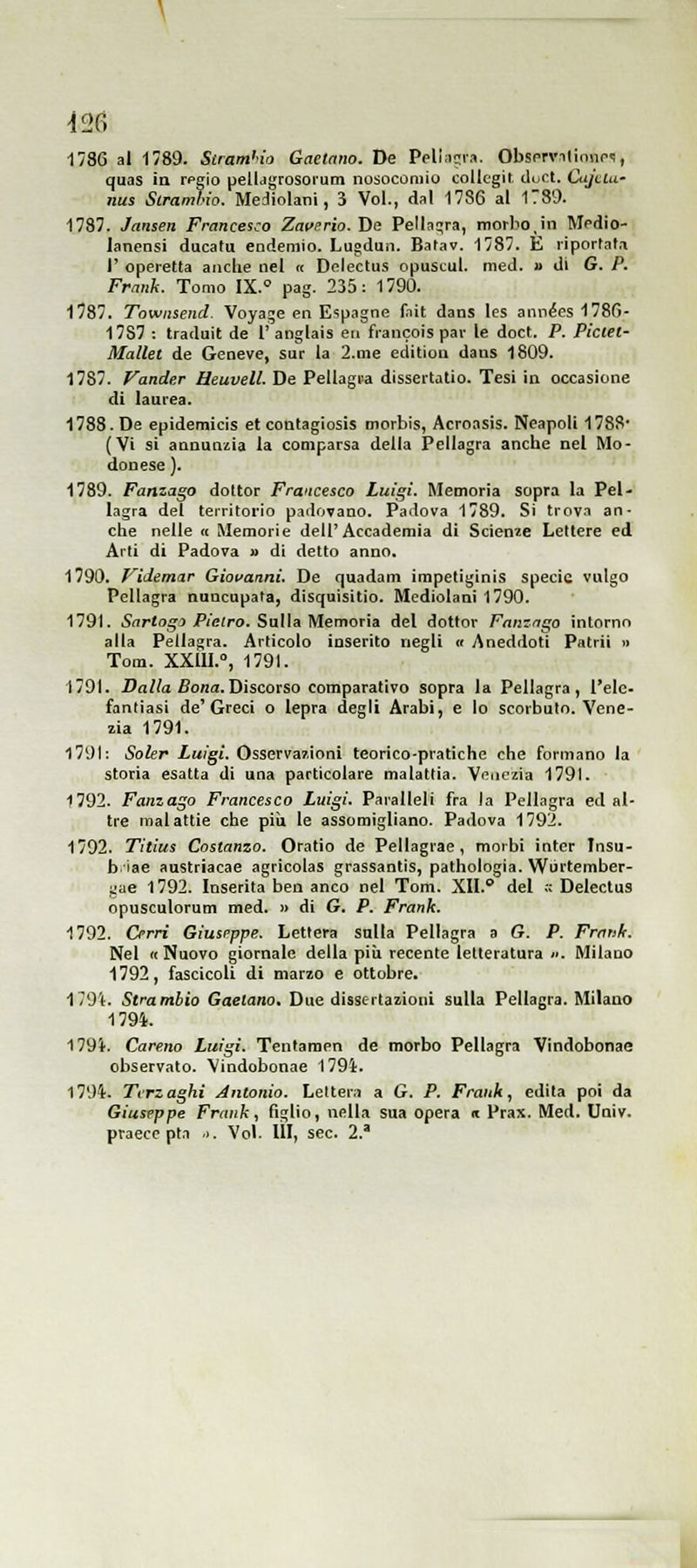 1736 al 1789. Siram'io Gaetano. De Peli:ic;iM. Obsprvilinnc'i, quas in rpgio pelidgrosorum nosocomio collegii duct. Cujclu- nus Scramhw. Mediolani, 3 Voi., dal 1786 al 1789. 1787. Jansen Francesco Zavsrio. De Pellagra, morbo,in Medio- Janensi dacatu endemio. Lugduti. Batav. 1787. E liporfati r operetta anche nel « Delectuii opuscul. med. » di G. P. Frank. Tomo IX.° pag. 235: 1790. 1787. Townsend. Voyaje en E'ipagne fait dans les an\iées1786- 17S7 : traduit de 1'anglais eri francois par le doct. P. Piciei- Mallet de Genève, sur la 2.me editiou dans 1809. 1787. fande.r Heuvell. De Pellagra dissertatio. Tesi in occasione di laurea. 1788. De epidemicis et contagiosis morbis, Acroasis. Neapoli 1788 (Vi si annunzia la comparsa della Pellagra anche nel Mo- denese ). 1789. Ponzalo dottor Francesco Luigi. Memoria sopra la Pel- lagra del territorio padovano. Padova 1789. Si trova an- che nelle « Memorie dell'Accademia di Scienie Lettere ed Arti di Padova » dì detto anno. 1790. Videmar Giovanni. De quadam impetiginis specie vulgo Pellagra nuucapala, disquisitio. Mediotani 1790. 1791. 5(Tr<o_^o P/efro. Sulla Memoria del dottor Fnnzn^o intorno alla Pellagra. Articolo inserito negli « Aneddoti Patrii » Tom. XXilI.», 1791. 1791. i?a/?a Bona.Discorso comparativo sopra la Pellagra, l'ele- fantiasi de'Greci o lepra degli Arabi, e lo scorbuto. Vene- zia 1791. 1791: Soler Luigi. Osservazioni teorico-pratiche che formano la storia esatta di una particolare malattia. Venezia 1791. 1792. Fumalo Francesco Luigi. Paralleli fra la Pellagra ed al- tre malattie che più le assomigliano. Padova 1792. 1792. Tltius Costanzo. Oratio de Pellagrae , morbi Inter Insu- b iae austriacae agricolas grassantis, pathologia. Wòrtember- Ijae 1792. Inserita ben anco nel Tom. XII. del ;c Deleclus opusculorum med. » di G. P. Frank. 1792. Cerri Giuseppe. Lettera sulla Pellagra a G. P. Frank. Nel i< Nuovo giornale della piìi recente letteratura ». Milano 1792, fascicoli di marzo e ottobre. 179i. Strambio Gaetano. Due dissertazioni sulla Pellagra. Milano 1794. 179i. Careno Luigi. Tentamen de morbo Pellagra Vlndobonae observato. Vindobonae 179i. 1794. Terzaghi Antonio. Lelter.i a G. P. Frank, edita poi da Giuseppe Frank, figlio, nella sua opera i Prax. Med. Univ. praecc pta ). Voi. Ili, sec. 2.'