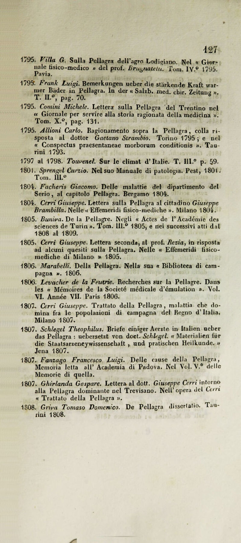 1795. Villa G. Salla Pellagra dell'agro LodÌ£ri,i„o. Nel .< Gior- nale tìsico-medico » del prof. Brut^ìiauiu. Tom. IV.* 1795. Pavia. 1793'. Franh Luigi. Bemerkungen ueber die starkende Kraft war- mer BUder in Pellagra. In der « SaUb. med. cbir. Zeìtuua » T. 11.°, pag. 70. ■* 1795. Camini Michele. Lettera sulla Pellagra del Trentino nel « Giornale per servire alla storia ragionata della medicina ». Tom. X., pag. 131. 1795. Anioni Carlo. Ragionamento sopra la Pellagra, colla ri- sposta al dottor Gaetano Slrambio. Torino 1795; e nel « Conspectus praesentaneae morborum conditionìs ». Tau- rini 1793. 1797 al 1798. Tout'enel. Sur le climat d'Italie. T. 111. p. 59. 1801. Sprengel Curzio. Nel suo Manuale di patologia. Pest, 1801. Tom. 111. 1804. Facheris Giacoma. Delle malattie del dipartimento del Serio, al capitolo Pellagra. Bergamo 1804. 1804. Cerri Giuseppe. Lettera sulla Pellagra al cittadino Giuseppe Brambilla. Nelle « Effemeridi fisico-mediche i>. Milano 1804. 1805. Buniva.He la Pellagre. Negli « Actes de l'Académie des Sciences de Turin». Tom. IH. 1805, e nei successivi atti dal 1808 al 1809. 1805i Cerri Giuseppe. Lettera seconda, al prof. Rezia, in risposta ad alcuni quesiti sulla Pellagra. Nelle « Effemeridi fisico- mediche di Milano » 1805. 1806. Marabelli. Della Pellagra. Nella sua « Biblioteca di cam- pagna ». 1806. 1806. Levacher de la Feutrie. Recherches sur la Pellagre. Dan» les (I Mémoires de la Societé medicale d'émulation ». Voi. VI. Ann^e VII. Paris 1806. 1807, Cerri Giuseppe. Trattato della Pellagra, mnlattia che do- mina fra le popolazioni di campagna del Regno d'Italia. Milano 1807. 1807. Schlegel Theophilus. Briefe einfger Aerzte in'Italìen neber das Pellagra : uebersetit von doct. Schlegel, a Materialien fiir die Slaatsarzeneywissenschaft , und pratischen Heilkunde. » Jena 1807. 1807. Fanzago Francesco luigi. Delle cause della Pellagra, Memoria letta all' Academia di Padova. Nel Voi. V. delle Memorie di quella. 1807. Ghirlanda Gaspare. Lettera al dott. G/uieppe Cem intorno alla Pellagra dominante nel Trevisano. Nell'opera ilei Cerri n Trattato della Pellagra ». 1S08. Grii'a Tomaso Domenico. De Pellagra disserlalio. Tau- rini 1808.