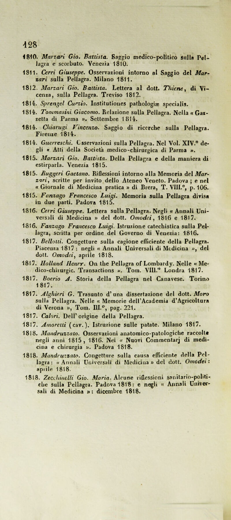 1810. Mariari Già. Ballista. Saftgio medico-polìtico sulla Pel- lagra e scorbuto. Venexia 1810. 1811. Cerri Giuseppe. Osservazioni intorno al Saggio del Mar- xari sulla Pellagra. Milano 1811. 1812. Marzari Gio. Ballista. Lettera al dott. Thiene, di Vi- cenza, sulla Pellagra. Treviso 1812. 1814. Splendei Curzio. Institutiones pathologjjE specialis. 1814. Tonimasini Giacomo. Relazione sulla Pellagra. Nella «Gal- letta di Parma ». Settembre 1itti. 1814. Cliiarugi Vincenzo. Saggio di ricerche sulla Pellagra. Firenze I8l4. 1814. Guerreschi. Csservazioni sulla Pellagra. Nel Voi. XIV. de- gli « Ani della Società medico-chirurgica di Parma ». 1815. Marzari Gio. Battista. Della Pellagra e della maniera di estirparla. Venezia 1815. 1815. Buggeri Gaetano. Riflessioni intorno alla Memoria del Jlfar- zari, scritte per invito dello Ateneo Veneto. Padova ; e nel ic Giornale di Medicina pratica » di Brera, T. Vlll.°, p. 106. 1815. Fanzago Francesco Luigi. Memoria sulla Pellagra divisa in due parti. Padova 1815. 1816. Cei ri Giuseppe. Lettera sulla Pellagra. Negli « Annali Uni- versali di Medicina » del dott. Omodei, 1816 e 18)7. 1816. Fanzago Francesco Luigi. Istruzione catechistica sulla Pel- lagra, scritta per ordine del Governo di Venezia: 1816. 1817. Belloui. Congetture sulla cagione efficiente della Pellagra. Piacenza 18l7 : negli n Annali Universali di Medicina », del dott. Omodei, aprile 1818. 1817. IloUand Henry. On the Pellagra of Lombardy. Nelle « Me- dico-chiiurgic. Transactions ». Tom. Vili. Londra 1817. 1817. Boerio A. Storia della Pellagra nel Canavese. Torino 1817. 1817. Alghieri G. Trasunto d'una dissertazione del dott. jlforo sulla Pellagra. Nelle « Memorie dell'Academia d'Agricoltura di Verona », Tom. III., pag. 221. 1817. Calori. Dell'origine della Pellagra. 1817. Amorelli (cav. ). Istruzione sulle patate. Milano 1817. 1818. Mandruzzaio. Osservazioni anatomico-patologiche raccoll» negli anni 1815, 1816. Nei « Nuovi Commentar] di medi- cina e chirurgia ». Padova 1818. 1818. Mandruzzaio. Congetture sulla causa efficiente della Pel- lagra: <r Annali Universali di Medicina » del liott. Omodei: apiile 1818. 1818. Zectiliiutlli Gio. Maria. Alcune riflessioni s.mitario-politi- che Sulla Pellagra. Padova 1818: e negli « Annali Univer- sali di Medicina » : dicembre 1818.