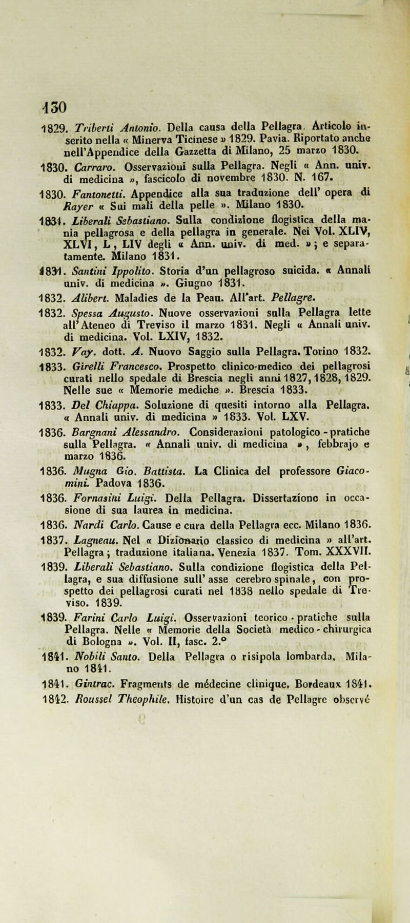 1829. Tiibeni Antonio. Della causa della Pellagra, Articolo in- serito nella « Minerva Ticinese » 1829. Pavia. Riportalo anche nell'Appendice della Gazzetta di Milano, 25 marzo 1830. 1830. Carrara. Osservazioni sulla Pellagra. Negli « Ann. univ. di medicina .., fascicolo di novembre 1830. N. 167. 1830. Fantonetii. Appendice alla sua tradozione dell' opera di Rayer <c Sui mali della pelle ». Milano 1830. 1834. Liberali Ssbasliano. Sulla condizione flogistica della ma- nia pellagrosa e della pellagra in generale. Nei Voi. XLIV, XLVl, L, LIV degli n Ann. uoiv- di med. » ; e separa- tamente. Milano 1831. 1831. Santini Ippolito. Storia d'un pellagroso suicida. « Annali univ. di medicina ». Giugno 1831. 1832. Alibert. Maladies de la Peau. All'art. Pellagre. 1832. Spessa Aui^usto. Nuove osservarioni sulla Pellagra lette all'Ateneo di Treviso il marzo 1831. Negli « Annali univ. di medicina. Voi. LXIV, 1832. 1832. Vay. doti. A. Nuovo Saggio sulla Pellagra. Torino 1832. 1833. Girelli Francesco. Prospetto clinico-medico dei pellagrosi curati nello spedale di Brescia negli anni 1827,1828,1829. Nelle sue « Memorie mediche ». Brescia 1833. 1833. Bel Chiappa. Soluzione di quesiti intorno alla Pellagra. « Annali univ. di medicina » 1833. Voi. LXV. 1836. Bargnani Alessandro. Considerazioni patologico - pratiche sulla Pellagra.  Annali univ. di medicina > , febbrajo e marzo 1836. 1836. Magna Gio. Battista. La Clinica del professore Giaco- mini Padova 1836. 1836. Fornasini Luigi. Della Pellagra. Dissertaziono in occa- sione di sua laurea in medicina. 1836. Nardi Carlo. Cause e cura della Pellagra ecc. Milano 1836. 1837. Lagneau. Nel « Dizronario classico di medicina » all'art. Pellagra; traduzione italiana. Venezia 1837. Tom. XXXVII. 1839. Liberali Sebastiano. Sulla condizione flogistica della Pel- lagra, e sua diffusione sull'asse cerebrospinale, con pro- spetto dei pellagrosi curati nel 1833 nello spedale di Tre- viso. 1839. 1839. Farini Carlo Luigi. Osservazioni teorico • pratiche sulla Pellagra. Nelle « Memorie della Società medico - chirurgica di Bologna ». Voi. II, fase. 2.° 1841. Nobili Santo. Della Pelingra o risipola lombarda. Mila- no I8i1. 1841. Gintrac. Fragments de médecine clinique. Bordeaux 1SÌ1. 1812. Roussel Theophite. Histoire d'un cas de Pellagre observé